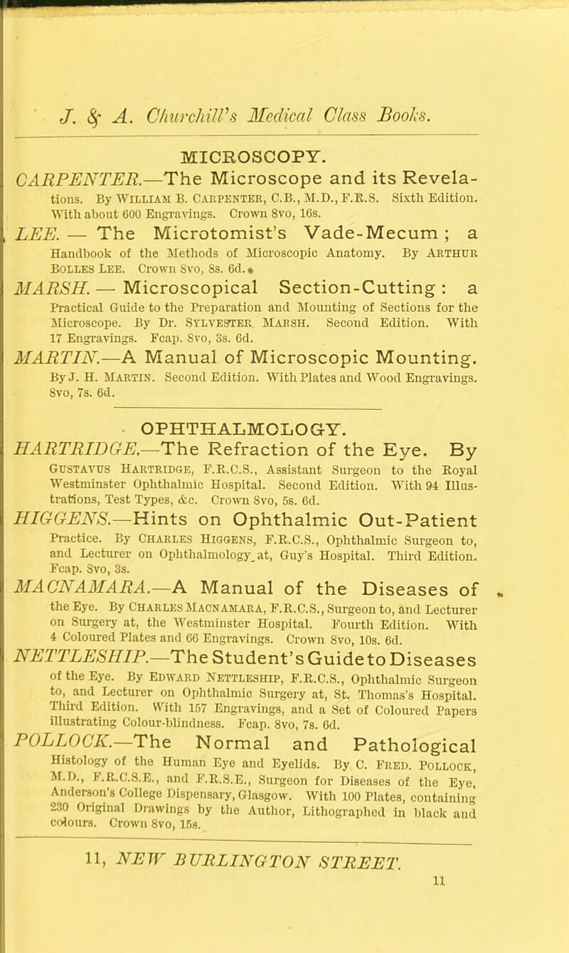 MICROSCOPY. CARPENTER.—The Microscope and its Revela- tions. By William B. Carpenter, C.B., M.D., F.R.S. Sixth Edition. With about 600 Engravings. Crow 8vo, 16s. LEE. — The Microtomist's Vade-Mecum ; a Handbook of the Methods of Microscopic Anatomy. By Arthur Bolles Lee. Crown Svo, 8s. 6d. • MARSH. — Microscopical Section-Cutting : a Practical Guide to the Preparation and Mounting of Sections for the Microscope. By Dr. Sylvester Marsh. Second Edition. With 17 Engravings. Fcap. Svo, Ss. 6d. MARTIN.—A Manual of Microscopic Mounting. By J. H. Martin. Second Edition. With Plates and Wood Engravings. 8vo, 7s. 6d. OPHTHALMOLOGY. HARTRIDGE.—The Refraction of the Eye. By GUSTAVUS Hartridge, F.R.C.S., Assistant Surgeon to the Royal Westminster Ophthalmic Hospital. Second Edition. With 94 Illus- trations, Test Types, &c. Crown Svo, 5s. 6d. HIGGENS.—Hints on Ophthalmic Out-Patient Practice. By Charles Higgens, F.R.C.S., Ophthalmic Surgeon to, and Lecturer on Ophthalmology, at, Guy's Hospital. Third Edition. Fcap. Svo, 3s. MACNAMARA.—A Manual of the Diseases of the Eye. By Charles Macnamara, F.R.C.S., Surgeon to, and Lecturer on Surgery at, the Westminster Hospital. Fourth Edition. With 4 Coloured Plates and 66 Engravings. Crown Svo, 10s. 6d. NETTLESHIP.—TheStudent'sGuidetoDiseases of the Eye. By Edward Nettleship, F.R.C.S., Ophthalmic Surgeon to, and Lecturer on Ophthalmic Surgery at, St. Thomas's Hospital. Third Edition. With 157 Engravings, and a Set of Coloured Papers illustrating Colour-blindness. Fcap. 8vo, 7s. 6d. POLLOCK.—The Normal and Pathological Histology of the Human Eye and Eyelids. By C. Fred. Pollock, M.D., F.R.C.S.E., and F.R.S.E., Surgeon for Diseases of the Eye,' Anderson's College Dispensary, Glasgow. With 100 Plates, containing 230 Original Drawings by the Author, Lithographed in black and colours. Crown 8vo, 15s. 11, NEW BURLINGTON STREET. u