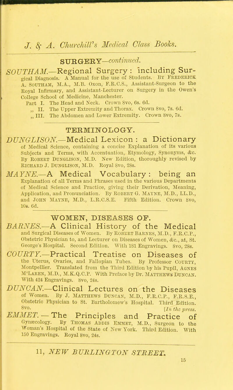 SUB GrERY—continued. SOUTH AM.—Regional Surgery : including Sur- gical Diagnosis. A Manual for the use of Students. By Frederick A. SOUTHAM, M.A., M.B. Oxon, F.R.C.S., Assistant-Surgeon to the Koyal Infirmary, and Assistant-Lecturer on Surgery in the Owen's College School of Medicine, Manchester. Part I. The Head and Neck. Crown Svo, 6s. 6d. „ II. The Upper Extremity and Thorax. Crown 8vo, 7s. 6d. „ m. The Abdomen and lower Extremity. Crown Svo, 7s. TERMINOLOGY. DUNGLISON.—Medical Lexicon : a Dictionary of Medical Science, containing a concise Explanation of its various Subjects and Terms, with Accentuation, Etymology, Synonyms, &c. By Robert Dunglison, M.D. New Edition, thoroughly revised by Richard J. Dunglison, M.D. Royal Svo, 28s. MAYNE.—A Medical Vocabulary: being an Explanation of all Terms and Phrases used in the various Departments of Medical Science and Practice, giving their Derivation, Meaning, Application, and Pronunciation. By Robert G. Mayne, M.D., LL.D., and John Mayne, M.D., L.R.C.S.E. Fifth Edition. Crown Svo, 10s. 6d. WOMEN, DISEASES OF. BARNES.—A Clinical History of the Medical and Surgical Diseases of Women. By Robert Barnes, M.D., F.R.C.P., Obstetric Physician to, and Lecturer on Diseases of Women, &c, at, St. George's Hospital. Second Edition. AVith 181 Engravings. Svo, 28s. COURTY.—Practical Treatise on Diseases of the Uterus, Ovaries, and Fallopian Tubes. By Professor Courty, Montpellier. Translated from the Third Edition by his Pupil, Agnes M'Laren, M.D., M.K.Q.C.P. With Preface by Dr. Matthews Duncan. With 424 Engravings. Svo, 24s. DUNCAN.—Clinical Lectures on the Diseases of Women. By J. Matthews Duncan, M.D., F.R.C.P., F.R.S.E., Obstetric Physician to St. Bartholomew's Hospital. Third Edition. 8V0- [In the press. EMMET. —The Principles and Practice of Gynaecology. By Thomas Addis Emmet, M.D., Surgeon to the Woman's Hospital of the State of New York. Third Edition. With 150 Engravings. Royal 8vo, 24s. 11, NEW BURLINGTON STREET.