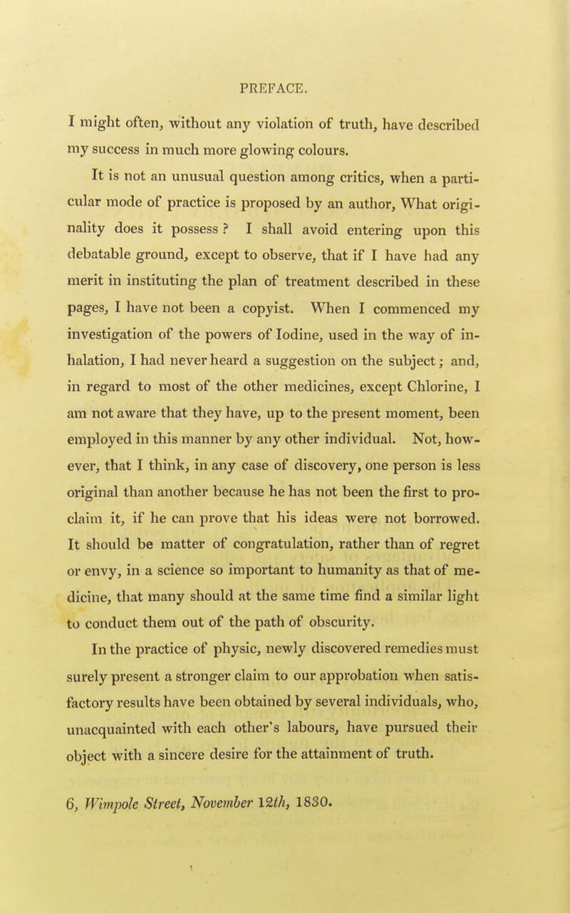 I might often, without any violation of truth, have described my success in much more glowing colours. It is not an unusual question among critics, when a parti- cular mode of practice is proposed by an author. What origi- nality does it possess ? I shall avoid entering upon this debatable ground, except to observe, that if I have had any merit in instituting the plan of treatment described in these pages, I have not been a copyist. When I commenced my investigation of the powers of Iodine, used in the way of in- halation, I had never heard a suggestion on the subject; and, in regard to most of the other medicines, except Chlorine, I am not aware that they have, up to the present moment, been employed in this manner by any other individual. Not, how- ever, that I think, in any case of discovery, one person is less original than another because he has not been the first to pro- claim it, if he can prove that his ideas were not borrowed. It should be matter of congratulation, rather than of regret or envy, in a science so important to humanity as that of me- dicine, that many should at the same time find a similar light to conduct them out of the path of obscurity. In the practice of physic, newly discovered remedies must surely present a stronger claim to our approbation when satis- factory results have been obtained by several individuals, who, unacquainted with each other's labours, have pursued their object with a sincere desire for the attainment of truth. 6, Wimpole Street, November 12th, 1830.