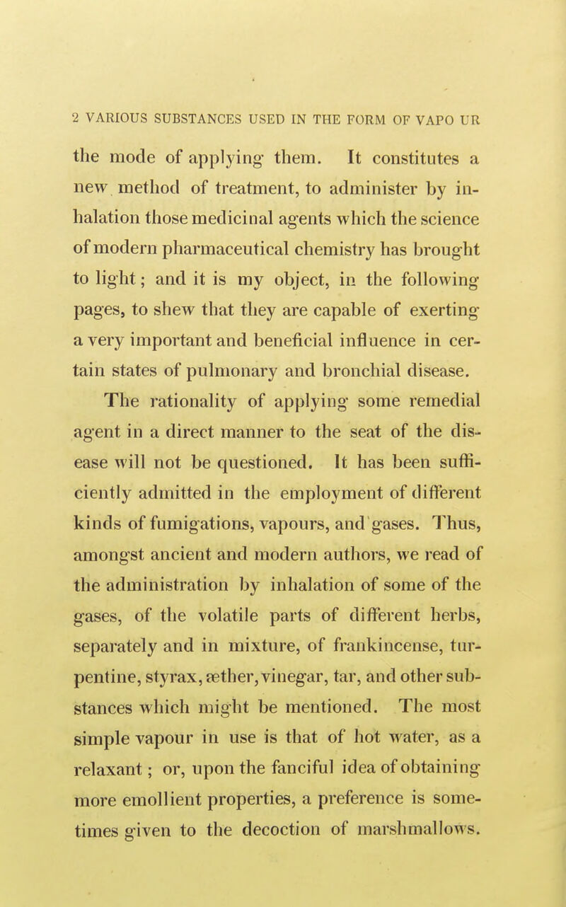 the mode of applying- them. It constitutes a new method of treatment, to administer by in- halation those medicinal agents which the science of modern pharmaceutical chemistry has brought to light; and it is my object, in the following pages, to shew that they are capable of exerting a very important and beneficial influence in cer- tain states of pulmonary and bronchial disease. The rationality of applying some remedial agent in a direct manner to the seat of the dis- ease will not be questioned. It has been sufli- ciently admitted in the employment of different kinds of fumigations, vapours, and gases. Thus, amongst ancient and modern authors, we read of the administration by inhalation of some of the gases, of the volatile parts of different herbs, separately and in mixture, of frankincense, tur- pentine, styrax,fether, vinegar, tar, and other sub- stances which might be mentioned. The most simple vapour in use is that of hot water, as a relaxant; or, upon the fanciful idea of obtaining more emollient properties, a preference is some- times given to the decoction of marshmallows.