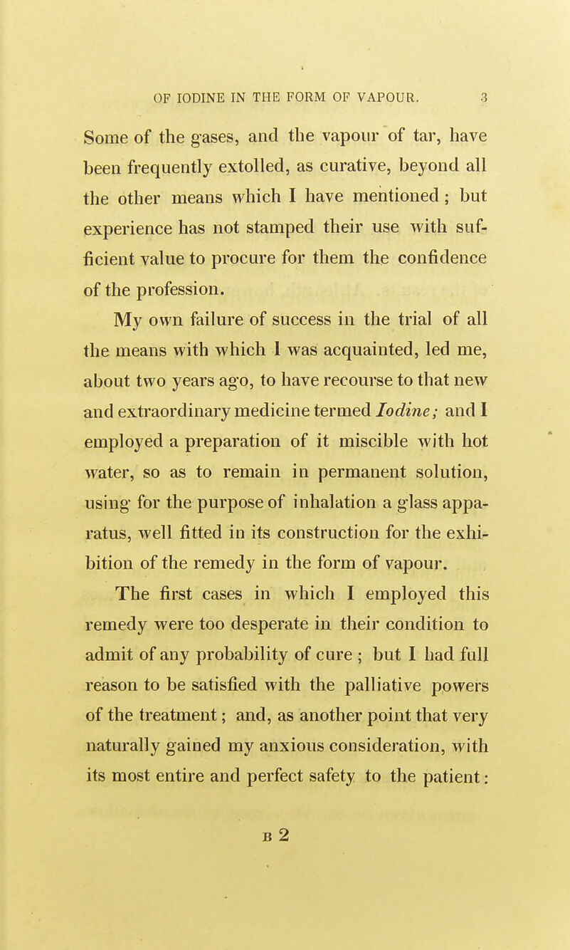 Some of the gases, and the vapour of tar, have been frequently extolled, as curative, beyond all the other means which I have mentioned; but experience has not stamped their use with suf- ficient value to procure for them the confidence of the profession. My own failure of success in the trial of all the means with which 1 was acquainted, led me, about two years ago, to have recourse to that new and extraordinary medicine termed Iodine; and 1 employed a preparation of it miscible with hot water, so as to remain in permanent solution, using for the purpose of inhalation a glass appa- ratus, well fitted in its construction for the exhi- bition of the remedy in the form of vapour. The first cases in which I employed this remedy were too desperate in their condition to admit of any probability of cure ; but I had full reason to be satisfied with the palliative powers of the treatment; and, as another point that very naturally gained my anxious consideration, with its most entire and perfect safety to the patient: