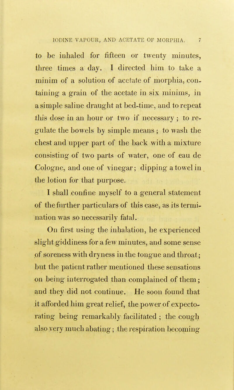 to be inhaled for fifteen or twenty minutes, three times a day. I directed him to take a minim of a solution of acetate of morphia, con- taining a grain of the acetate in six minims, in a simple saline draught at bed-time, and to repeat this dose in an hour or two if necessary ; to re- gulate the bowels by simple means ; to wash the chest and upper part of the back with a mixture consisting of two parts of water, one of eau de Cologne, and one of vinegar; dipping a towel in the lotion for that purpose. I shall confine myself to a general statement of the further particulars of this case, as its termi- nation was so necessarily fatal. On first using the inhalation, he experienced slight giddiness for a few minutes, and some sense .of soreness with dryness in the tongue and throat; but the patient rather mentioned these sensations on being interrogated than complained of them; and they did not continue. He soon found that it afforded him great relief, the power of expecto- rating being remarkably facilitated ; the cough also very much abating; the respiration becoming