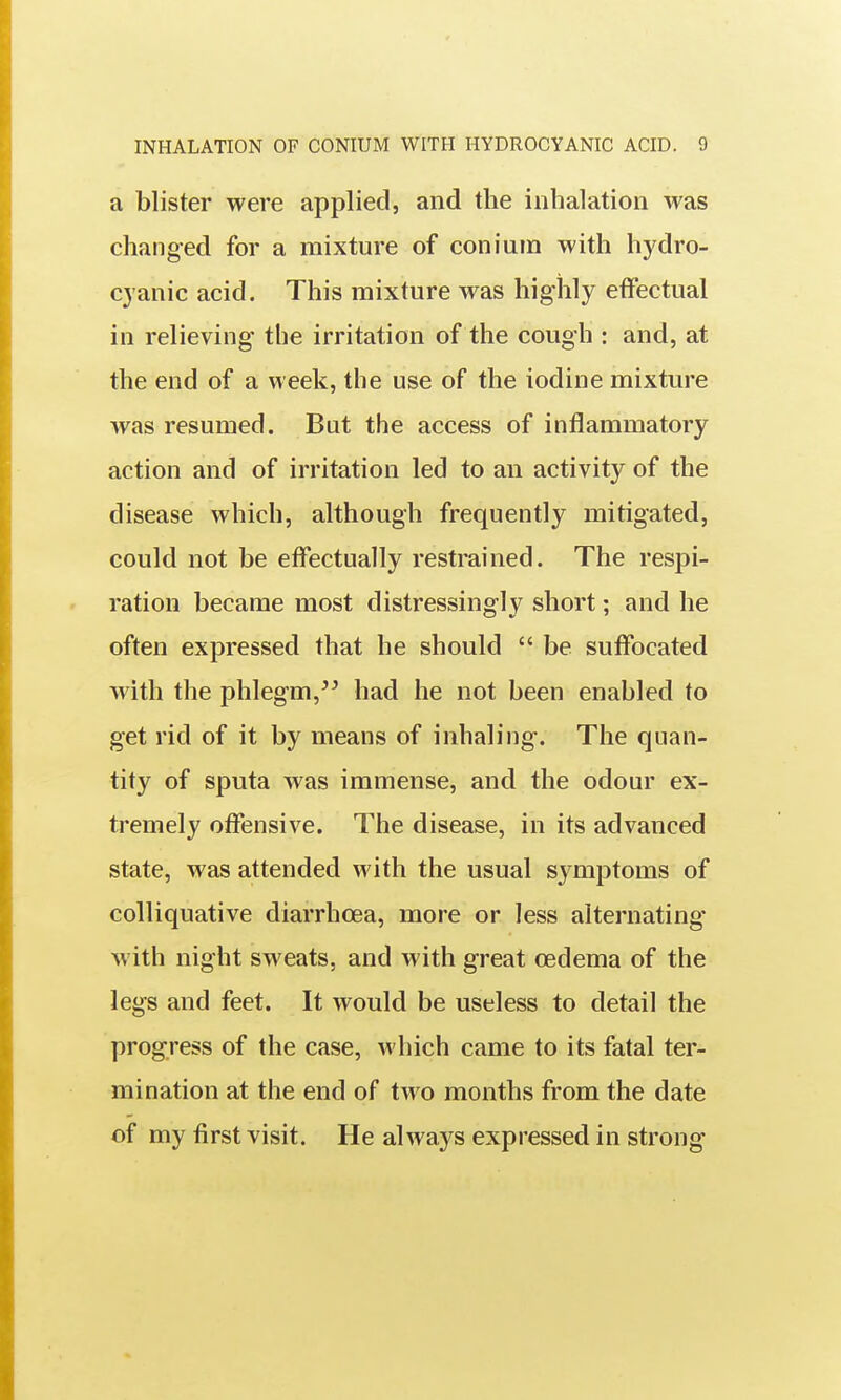 a blister were applied, and the inhalation was changed for a mixture of conium with hydro- cyanic acid. This mixture was highly effectual in relieving the irritation of the cough : and, at the end of a week, the use of the iodine mixture was resumed. But the access of inflammatory action and of irritation led to an activity of the disease which, although frequently mitigated, could not be effectually restrained. The respi- ration became most distressingly short; and he often expressed that he should  be suffocated with the phlegm,'^ had he not been enabled to get rid of it by means of inhaling. The quan- tity of sputa was immense, and the odour ex- tremely offensive. The disease, in its advanced state, was attended with the usual symptoms of colliquative diarrhoea, more or less alternating* with night sweats, and with great oedema of the legs and feet. It would be useless to detail the progress of the case, M'hich came to its fatal ter- mination at the end of two months from the date of my first visit. He always expressed in strong