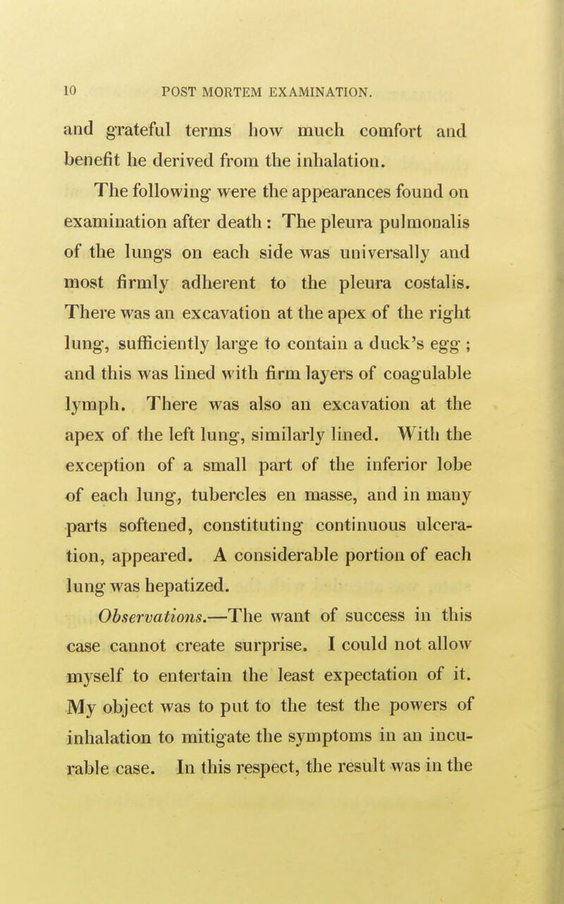 and grateful terms how much comfort and benefit he derived from the inhalation. The following were the appearances found on examination after death: The pleura pulmonalis of the lungs on each side was universally and most firmly adherent to the pleura costal is. There was an excavation at the apex of the right lung, sufficiently large to contain a duck's egg ; and this was lined with firm layers of coagulable lymph. There was also an excavation at the apex of the left lung, similarly lined. With the exception of a small part of the inferior lobe of each lung, tubercles en masse, and in many parts softened, constituting continuous ulcera- tion, appeared. A considerable portion of each lung was hepatized. Observations.—The want of success in this case cannot create surprise. I could not allow myself to entertain the least expectation of it. My object was to put to the test the powers of inhalation to mitigate the symptoms in an incu- rable case. In this respect, the result was in the