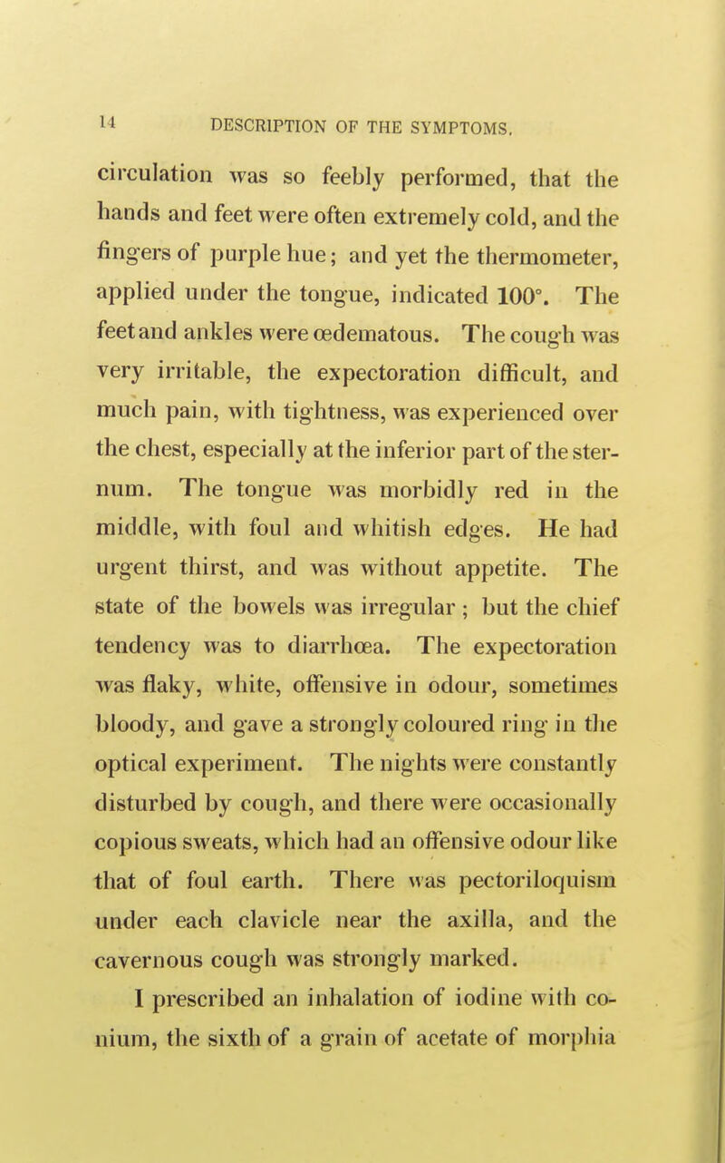 circulation was so feebly performed, that the hands and feet were often extremely cold, and the fingers of purple hue; and yet the thermometer, applied under the tongue, indicated 100°. The feet and ankles were oedematous. The cough was very irritable, the expectoration difficult, and much pain, with tightness, was experienced over the chest, especially at the inferior part of the ster- num. The tongue was morbidly red in the middle, with foul and whitish edges. He had urgent thirst, and was without appetite. The state of the bowels was irregular ; but the chief tendency was to diarrhoea. The expectoration was flaky, white, offensive in odour, sometimes bloody, and gave a strongly coloured ring in the optical experiment. The nights were constantly disturbed by cough, and there were occasionally copious sweats, which had an offensive odour like that of foul earth. There was pectoriloquism under each clavicle near the axilla, and the cavernous cough was strongly marked. I prescribed an inhalation of iodine with co- nium, the sixth of a grain of acetate of morphia