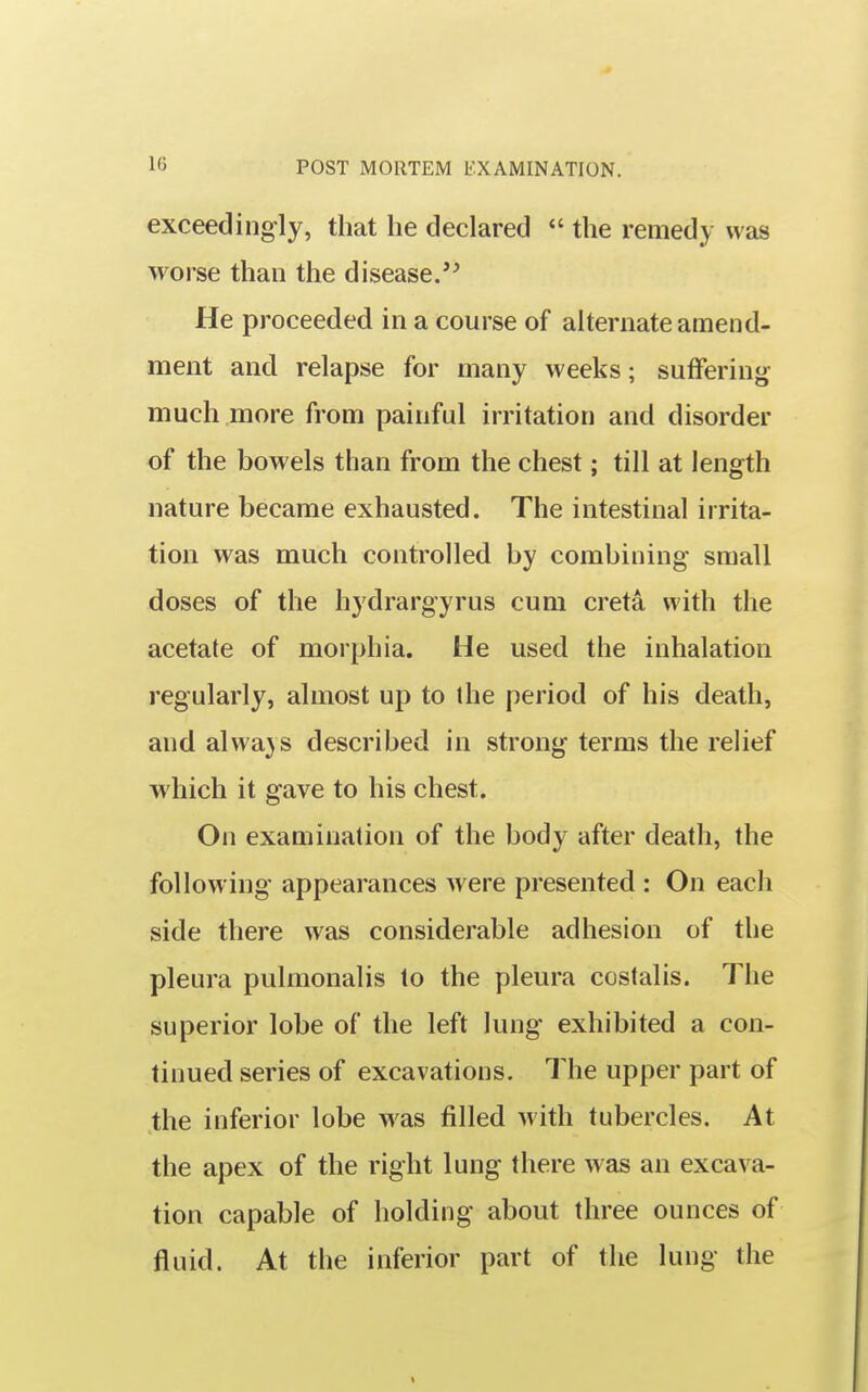 exceedingly, that he declared  the remedy was worse than the disease.'^ He proceeded in a course of alternate amend- ment and relapse for many weeks; sutfering much more from painful irritation and disorder of the bowels than from the chest; till at length nature became exhausted. The intestinal irrita- tion was much controlled by combining small doses of the hydrargyrus cum creta with the acetate of morphia. He used the inhalation regularly, almost up to the period of his death, and alwa}S described in strong terms the relief which it gave to his chest. On examination of the body after death, the following appearances were presented : On each side there was considerable adhesion of the pleura pulmonalis to the pleura costalis. The superior lobe of the left lung exhibited a con- tinued series of excavations. The upper part of the inferior lobe was filled with tubercles. At the apex of the right lung there was an excava- tion capable of holding about three ounces of fluid. At the inferior part of the lung the