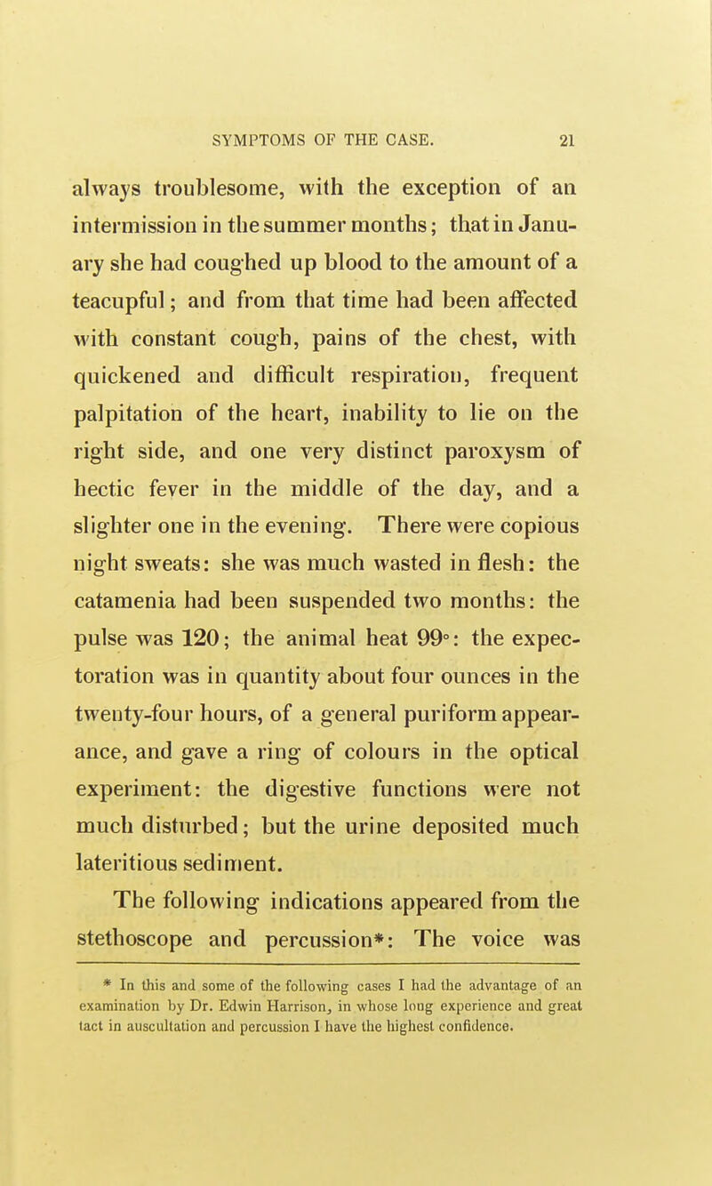 always troublesome, with the exception of an intermission in the summer months; that in Janu- ary she had coughed up blood to the amount of a teacupful; and from that time had been affected with constant cough, pains of the chest, with quickened and difficult respiration, frequent palpitation of the heart, inability to lie on the right side, and one very distinct paroxysm of hectic fever in the middle of the day, and a slighter one in the evening. There were copious night sweats: she was much wasted in flesh: the catamenia had been suspended two months: the pulse was 120; the animal heat 99°: the expec- toration was in quantity about four ounces in the twenty-four hours, of a general puriform appear- ance, and gave a ring of colours in the optical experiment: the digestive functions were not much disturbed; but the urine deposited much lateritious sediment. The following indications appeared from the stethoscope and percussion*: The voice was * In this and some of the following cases I had the advantage of an examination by Dr. Edwin Harrison, in whose long experience and great tact in auscultation and percussion I have the highest confidence.