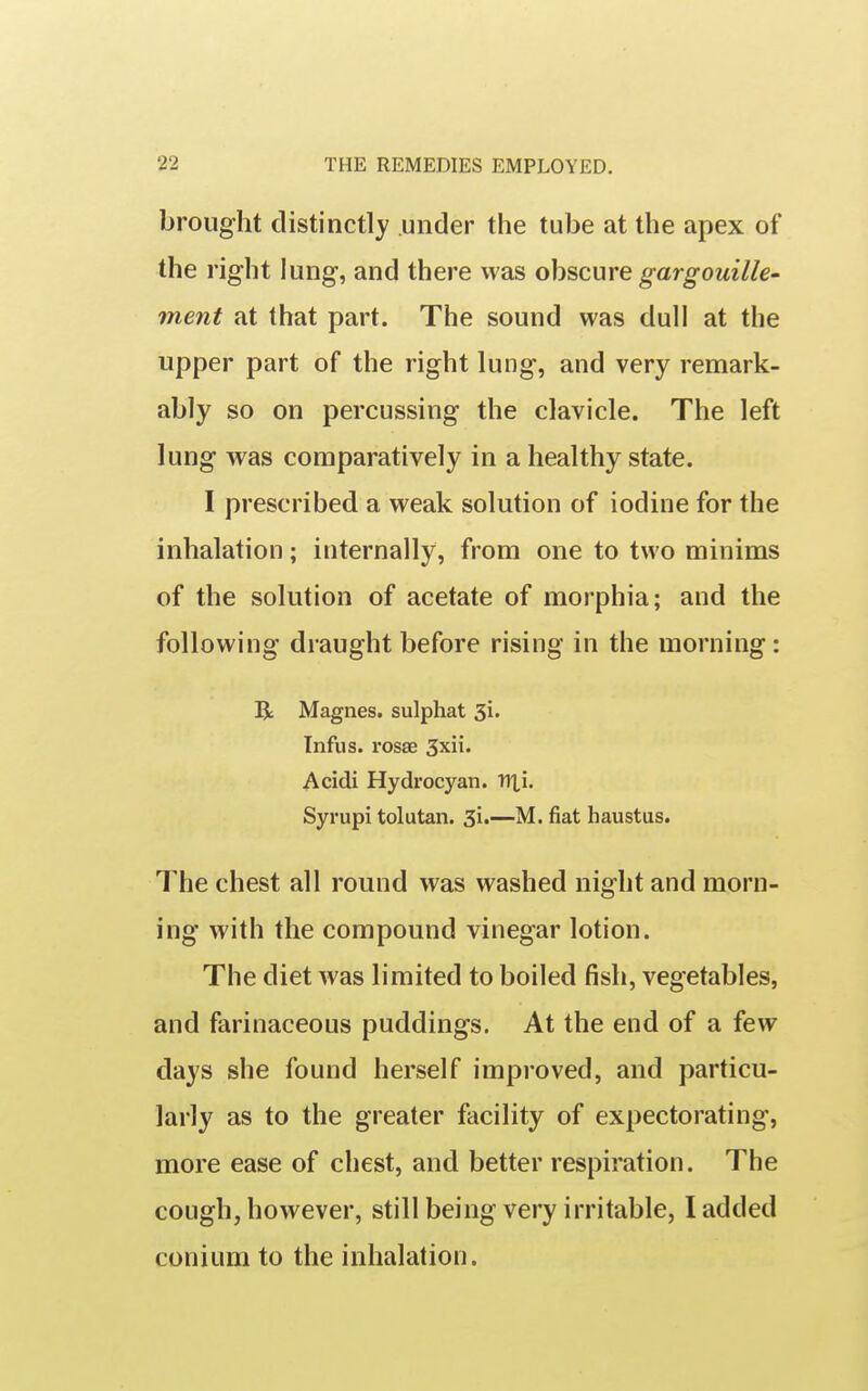 brought distinctly under the tube at the apex of the right lung, and there was obscure gargouille' ment at that part. The sound was dull at the upper part of the right lung, and very remark- ably so on percussing the clavicle. The left lung was comparatively in a healthy state. I prescribed a weak solution of iodine for the inhalation; internally, from one to two minims of the solution of acetate of morphia; and the following draught before rising in the morning: R Magnes. sulphat 31. Tnfus. rosae 3xii. Acidi Hydrocyan. TlXi. Syrupi tolutan. 31.—M. fiat Iiaustus. The chest all round was washed night and morn- ing with the compound vinegar lotion. The diet was limited to boiled fish, vegetables, and farinaceous puddings. At the end of a few days she found herself improved, and particu- larly as to the greater facility of expectorating, more ease of chest, and better respiration. The cough, however, still being very irritable, I added conium to the inhalation.