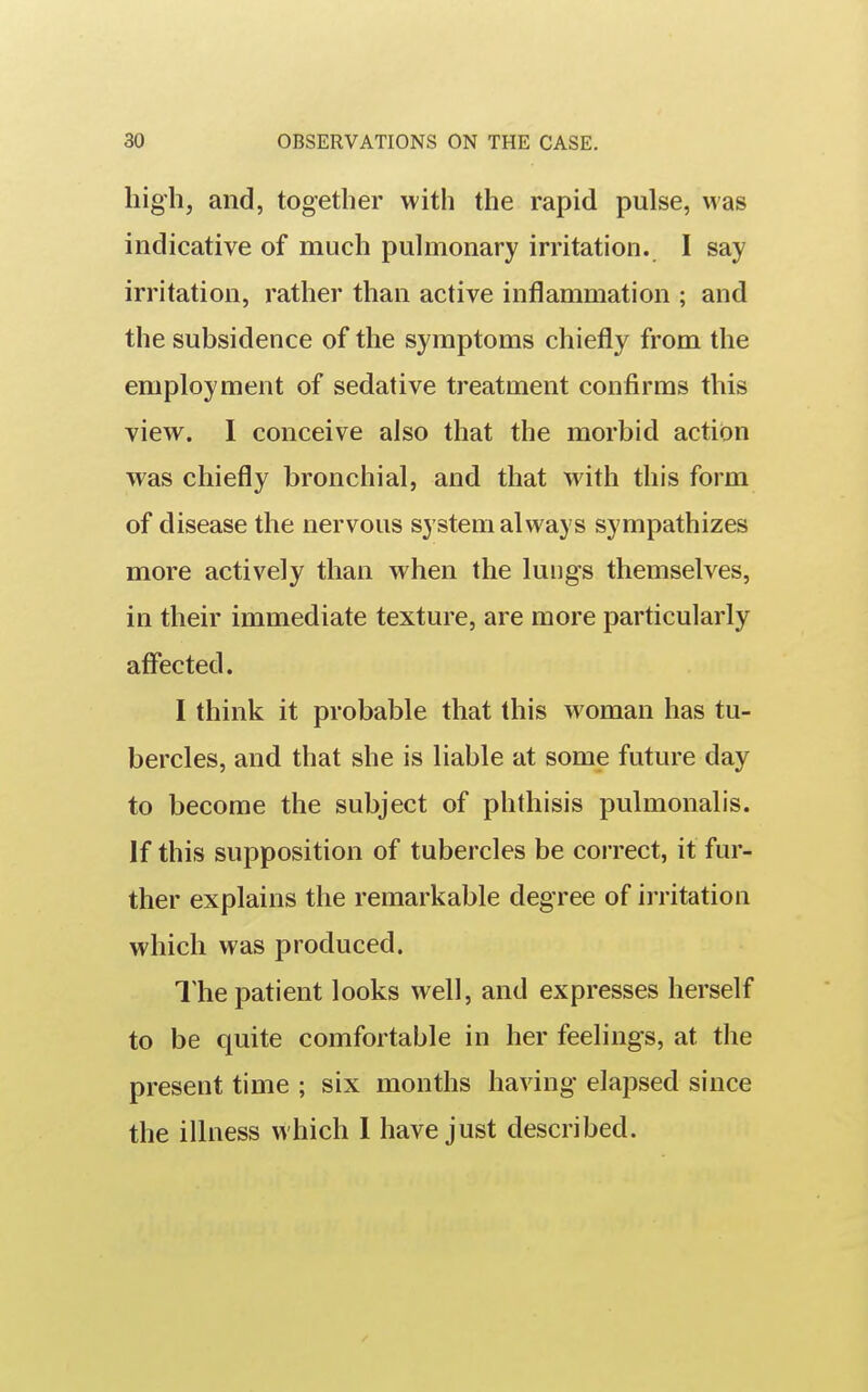 high, and, together with the rapid pulse, was indicative of much pulmonary irritation. I say irritation, rather than active inflammation ; and the subsidence of the symptoms chiefly from the employment of sedative treatment confirms this view. I conceive also that the morbid action was chiefly bronchial, and that with this form of disease the nervous sy stem always sympathizes more actively than when the lungs themselves, in their immediate texture, are more particularly affected. I think it probable that this woman has tu- bercles, and that she is liable at some future day to become the subject of phthisis pulmonalis. if this supposition of tubercles be correct, it fur- ther explains the remarkable degree of irritation which was produced. The patient looks well, and expresses herself to be quite comfortable in her feelings, at the present time ; six months having elapsed since the illness which 1 have just described.