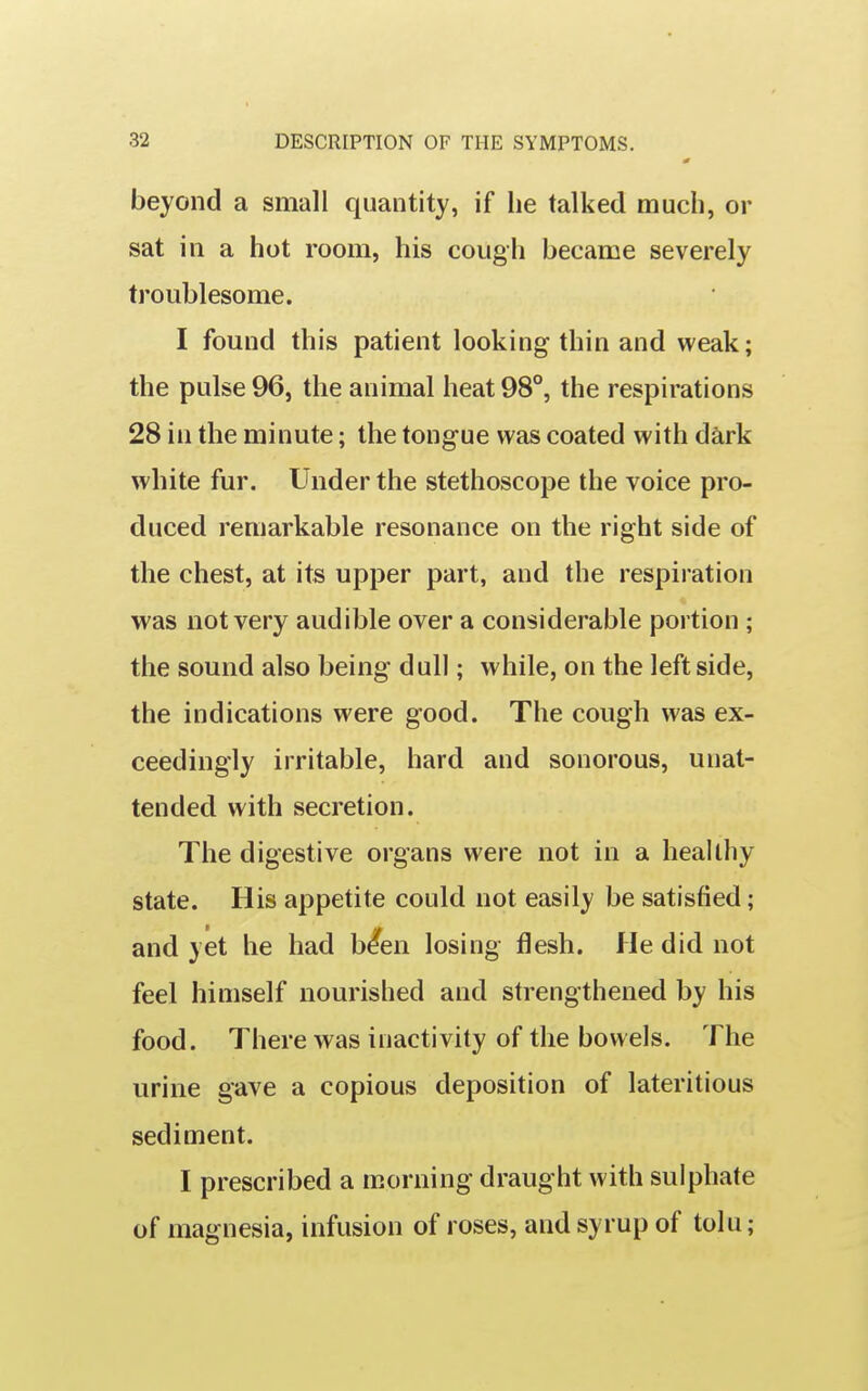 0 beyond a small quantity, if he talked much, or sat in a hot room, his cough became severely troublesome. I found this patient looking thin and weak; the pulse 96, the animal heat 98°, the respirations 28 in the minute; the tongue was coated with dark white fur. Under the stethoscope the voice pro- duced remarkable resonance on the right side of the chest, at its upper part, and the respiration was not very audible over a considerable portion ; the sound also being dull; while, on the leftside, the indications were good. The cough was ex- ceedingly irritable, hard and sonorous, unat- tended with secretion. The digestive organs were not in a healthy state. His appetite could not easily be satisfied; and yet he had b^en losing flesh, fie did not feel himself nourished and strengthened by his food. There was inactivity of the bowels. The urine gave a copious deposition of lateritious sediment. I prescribed a morning draught with sulphate of magnesia, infusion of roses, and syrup of tolu;