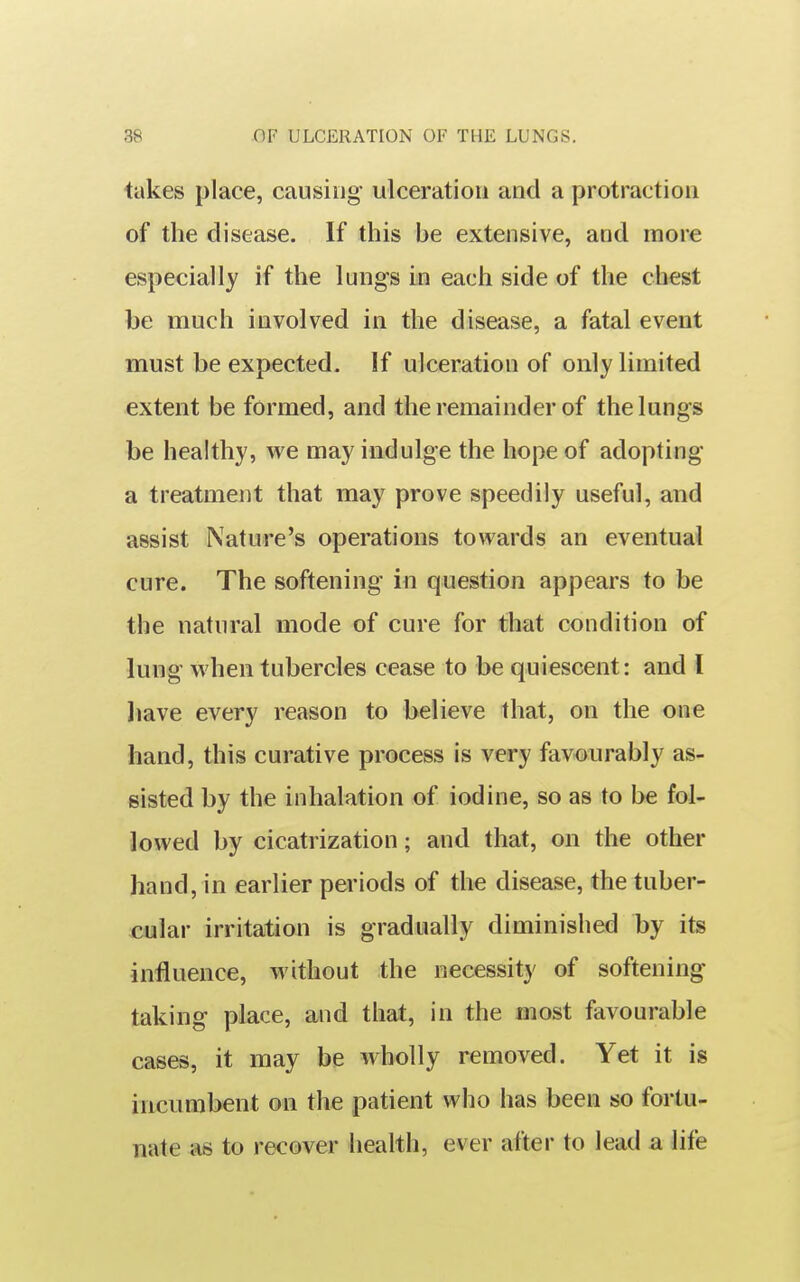 takes place, causing ulceration and a protraction of the disease. If this be extensive, and more especially if the lungs in each side of the chest be much involved in the disease, a fatal event must be expected. If ulceration of only limited extent be formed, and the remainder of the lungs be healthy, we may indulge the hope of adopting a treatment that may prove speedily useful, and assist Nature's operations towards an eventual cure. The softening in question appears to be the natural mode of cure for that condition of lung when tubercles cease to be quiescent: and I liave every reason to believe that, on the one hand, this curative process is very favourably as- sisted by the inhalation of iodine, so as to be fol- lowed by cicatrization; and that, on the other hand, in earlier periods of the disease, the tuber- cular irritation is gradually diminished by its influence, without the necessity of softening taking place, and that, in the most favourable cases, it may be wholly removed. Yet it is incumbent on the patient who has been so fortu- nate as to recover health, ever after to lead a life