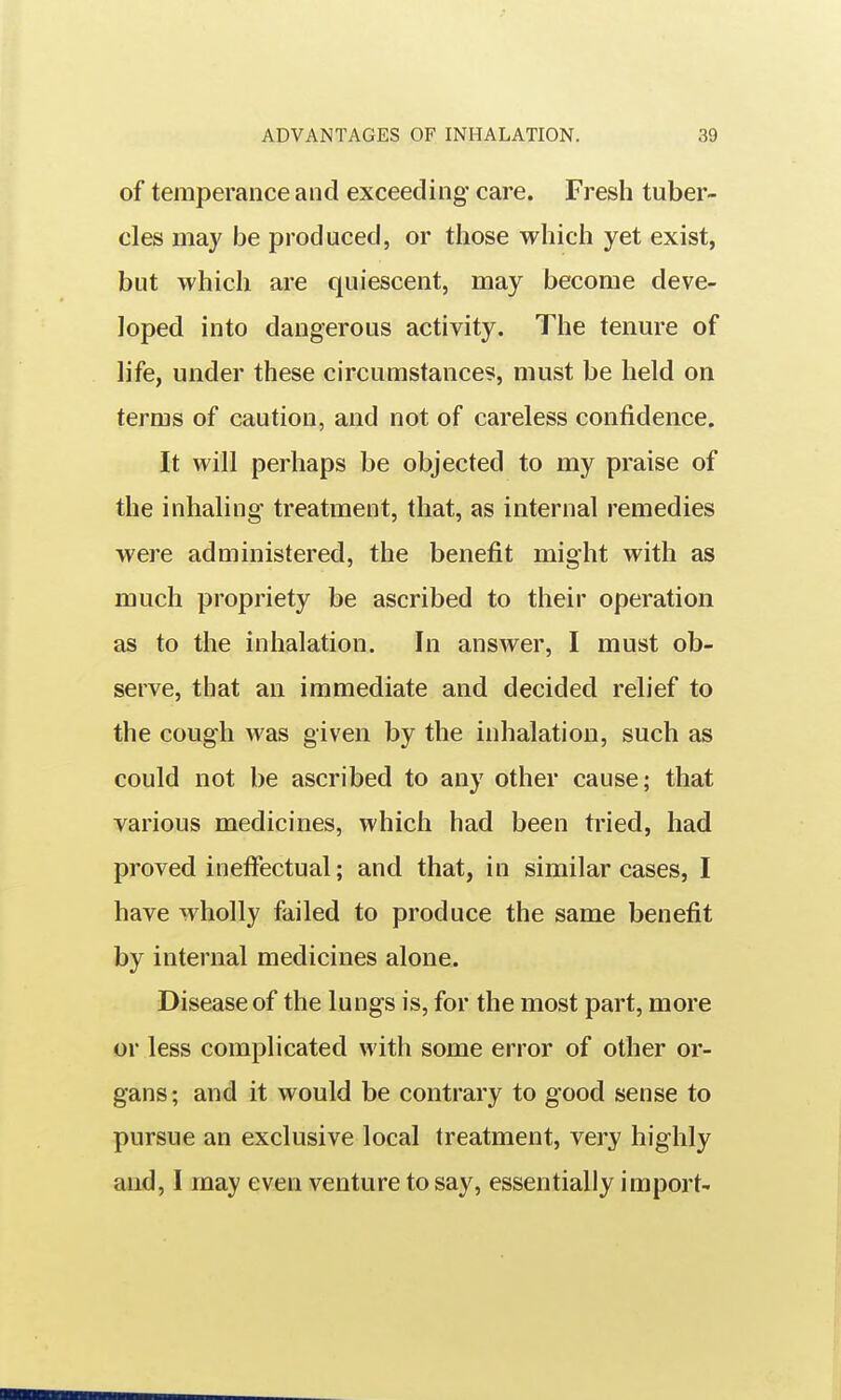 of temperance and exceeding care. Fresh tuber- cles may be produced, or those which yet exist, but which are quiescent, may become deve- loped into dangerous activity. The tenure of life, under these circumstances, must be held on terms of caution, and not of careless confidence. It will perhaps be objected to my praise of the inhaling treatment, that, as internal remedies were administered, the benefit might with as much propriety be ascribed to their operation as to the inhalation. In answer, I must ob- serve, that an immediate and decided relief to the cough was given by the inhalation, such as could not be ascribed to any other cause; that various medicines, which had been tried, had proved ineffectual; and that, in similar cases, I have wholly failed to produce the same benefit by internal medicines alone. Disease of the lungs is, for the most part, more or less complicated with some error of other or- gans; and it would be contrary to good sense to pursue an exclusive local treatment, very highly and, I may even venture to say, essentially import-