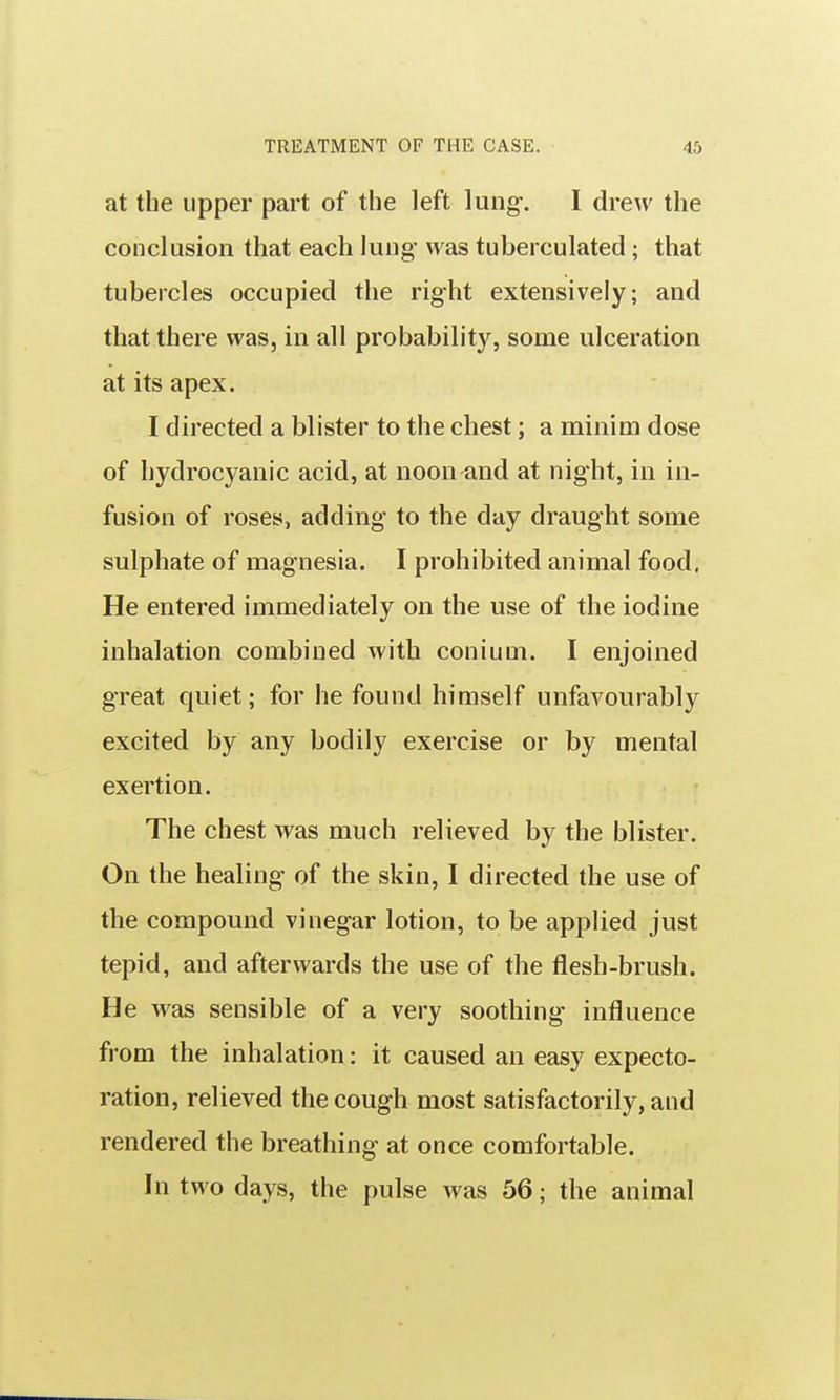at the upper part of the left lung-. I drew the conclusion that each lung was tuberculated; that tubercles occupied the right extensively; and that there was, in all probability, some ulceration at its apex. I directed a blister to the chest; a minim dose of hydrocyanic acid, at noon and at night, in in- fusion of roses, adding to the day draught some sulphate of magnesia. I prohibited animal food. He entered immediately on the use of the iodine inhalation combined with conium. I enjoined great quiet; for he found himself unfavourably excited by any bodily exercise or by mental exertion. The chest was much relieved by the blister. On the healing of the skin, I directed the use of the compound vinegar lotion, to be applied just tepid, and afterwards the use of the flesh-brush. He was sensible of a very soothing influence from the inhalation: it caused an easy expecto- ration, relieved the cough most satisfactorily, and rendered the breathing at once comfortable. In two days, the pulse was 56; the animal