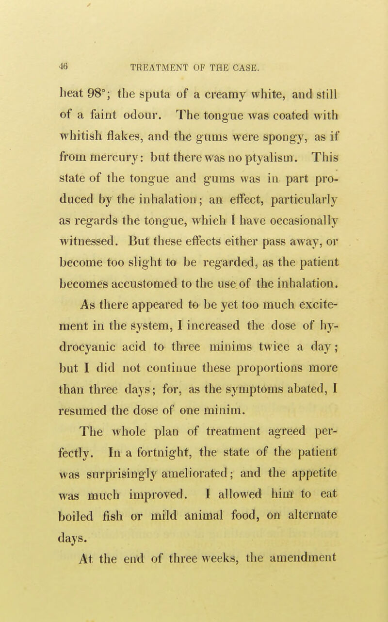 heat 98°; the sputa of a creamy white, and still of a faint odour. The tongue was coated with whitish flakes, and the gums were spongy, as if from mercury: but there was no ptyalism. This state of the tongue and g-uras was in part pro- duced by the inhalation; an effect, particularly as regards the tongue, which I have occasionally witnessed. But these effects either pass away, or become too slight to be regarded, as the patient becomes accustomed to the use of the inhalation. As there appeared to be yet too much excite- ment in the system, I increased the dose of hy- drocyanic acid to three minims twice a day; but I did not continue these proportions more than three days; for, as the symptoms abated, I resumed the dose of one minim. The whole plan of treatment agreed per- fectly. In a fortnight, the state of the patient was surprisingly ameliorated; and the appetite was much improved. I allowed him to eat boiled fish or mild animal food, on alternate days. At the end of three weeks, the amendment