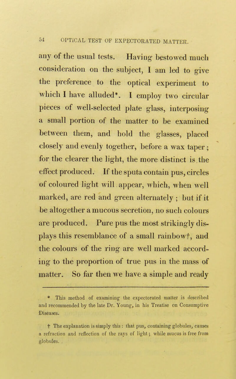 any of the usual tests. Having bestowed much consideration on the subject, I am led to give the preference to the optical experiment to which I have alluded*. I employ two circular pieces of well-selected plate glass, interposing a small portion of the matter to be examined between them, and hold the glasses, placed closely and evenly together, before a wax taper; for the clearer the light, the more distinct is the effect produced. If the sputa contain pus, circles of coloured light will appear, which, when well marked, are red and green alternately ; but if it be altogether a mucous secretion, no such colours are produced. Pure pus the most strikingly dis- plays this resemblance of a small rainbowt, and the colours of the ring are well marked accord- ing to the proportion of true pus in the mass of matter. So far then w e have a simple and ready * This method of examining the expectorated matter is described and recommended by the late Dr. Young, in his Treatise on Consumptive Diseases. t The explanation is simply this: that pus, containing globules, causes a refraction and reflection of the rays of light; while mucus is free from globules.