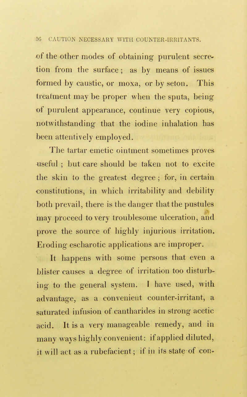 5G CAUTION NECESSARY WITH COUNTER-IRRITANTS. of the other modes of obtaining purulent secre- tion from the surface; as by means of issues formed by caustic, or moxa, or by seton. This treatment may be proper when the sputa, being of purulent appearance, continue very copious, notwithstanding that the iodine inhalation has been attentively employed. The tartar emetic ointment sometimes proves useful ; but care should be taken not to excite the skin to the greatest degree; for, in certain constitutions, in which irritability and debility both prevail, there is the danger that the pustules may proceed to very troublesome ulceration, and prove the source of highly injurious irritation. Eioding escharotic applications are improper. It happens with some persons that even a blister causes a degree of irritation too disturb- ing to the general system. I have used, with advantage, as a convenient counter-irritant, a saturated infusion of cantharides in strong acetic acid. It is a very manageable remedy, and in many ways highly convenient: if applied diluted, it will act as a rubefacient; if in its state of con-