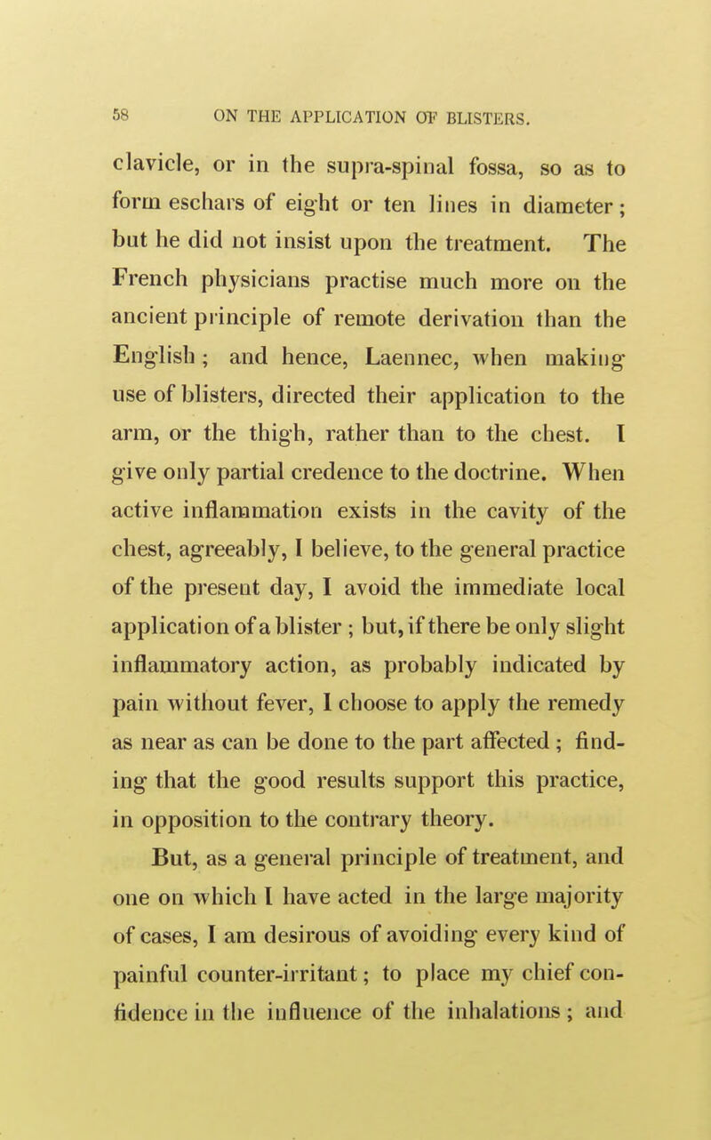 clavicle, or in the supra-spinal fossa, so as to form eschars of eight or ten lines in diameter; but he did not insist upon the treatment. The French physicians practise much more on the ancient principle of remote derivation than the English ; and hence, Laennec, when making- use of blisters, directed their application to the arm, or the thigh, rather than to the chest. I give only partial credence to the doctrine. When active inflammation exists in the cavity of the chest, agreeably, I believe, to the general practice of the present day, I avoid the immediate local application of a blister ; but, if there be only slight inflammatory action, as probably indicated by pain without fever, 1 choose to apply the remedy as near as can be done to the part affected ; find- ing that the good results support this practice, in opposition to the contrary theory. But, as a general principle of treatment, and one on which I have acted in the large majority of cases, I am desirous of avoiding every kind of painful counter-irritant; to place my chief con- fidence in the influence of the inhalations; and