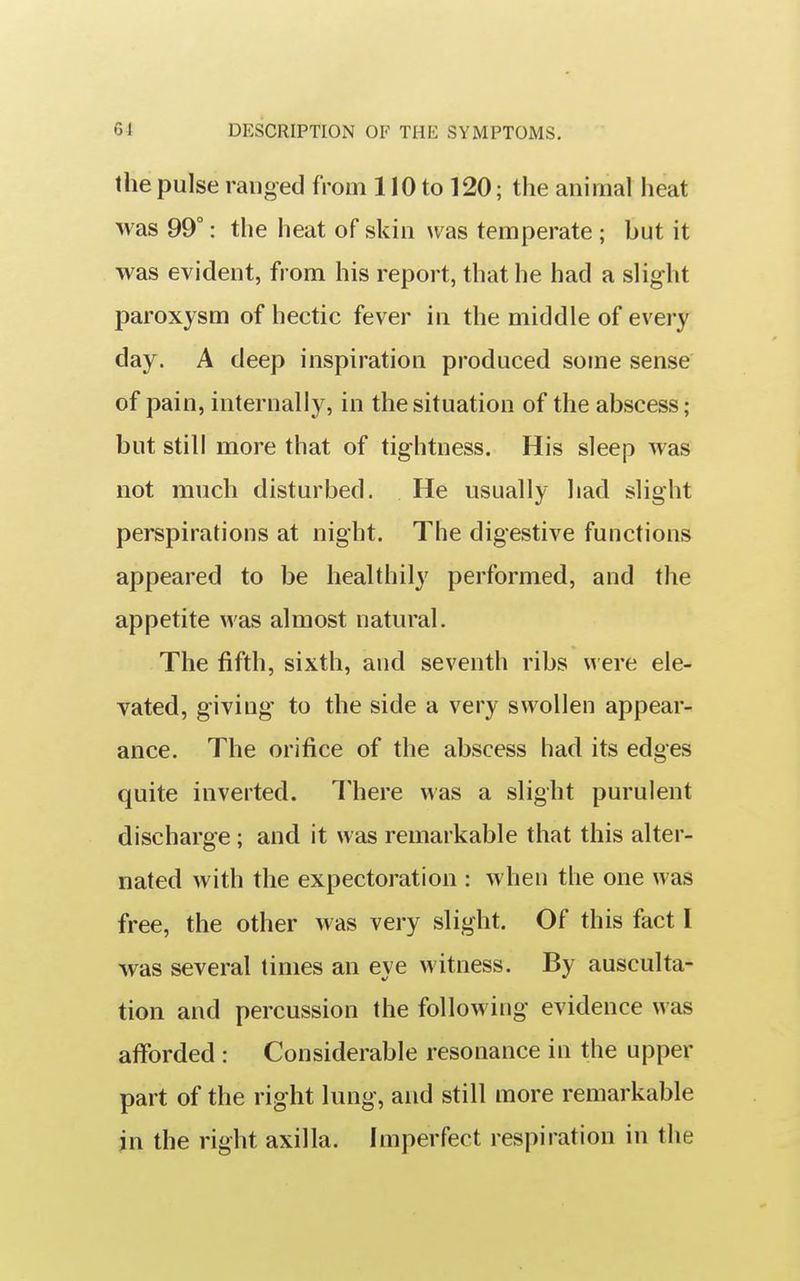 the pulse ranged from 110 to 120; the animal heat was 99°: the heat of skin was temperate ; but it was evident, from his report, that he had a slight paroxysm of hectic fever in the middle of every day. A deep inspiration produced some sense of pain, internally, in the situation of the abscess; but still more that of tightness. His sleep was not much disturbed. He usually had slight perspirations at night. The digestive functions appeared to be healthily performed, and the appetite was almost natural. The fifth, sixth, and seventh ribs were ele- vated, giving to the side a very swollen appear- ance. The orifice of the abscess had its edges quite inverted. There was a slight purulent discharge; and it was remarkable that this alter- nated with the expectoration : when the one was free, the other was very slight. Of this fact I was several times an eye witness. By ausculta- tion and percussion the follow ing evidence was afforded : Considerable resonance in the upper part of the right lung, and still more remarkable in the right axilla. Imperfect respiration in the