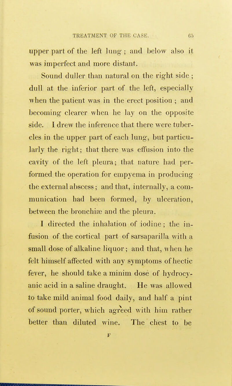 upper part of the left lung ; and below also it was imperfect and more distant. Sound duller than natural on the right side ; dull at the inferior part of the left, especially when the patient was in the erect position ; and becoming clearer when he lay on the opposite side. I drew the inference that there were tuber- cles in the upper part of each lung-, but particu- larly the right; that there was effusion into the cavity of the left pleura; that nature had per- formed the operation for empyema in producing the external abscess; and that, internally, a com- munication had been formed, by ulceration, between the bronchise and the pleura. I directed the inhalation of iodine; the in- fusion of the cortical part of sarsaparilla with a small dose of alkaline liquor; and that, when he felt himself affected with any symptoms of hectic fever, he should take a minim dose of hydrocy- anic acid in a saline draught. He was allowed to take mild animal food daily, and half a pint of sound porter, which agreed with him rather better than diluted wine. The chest to be