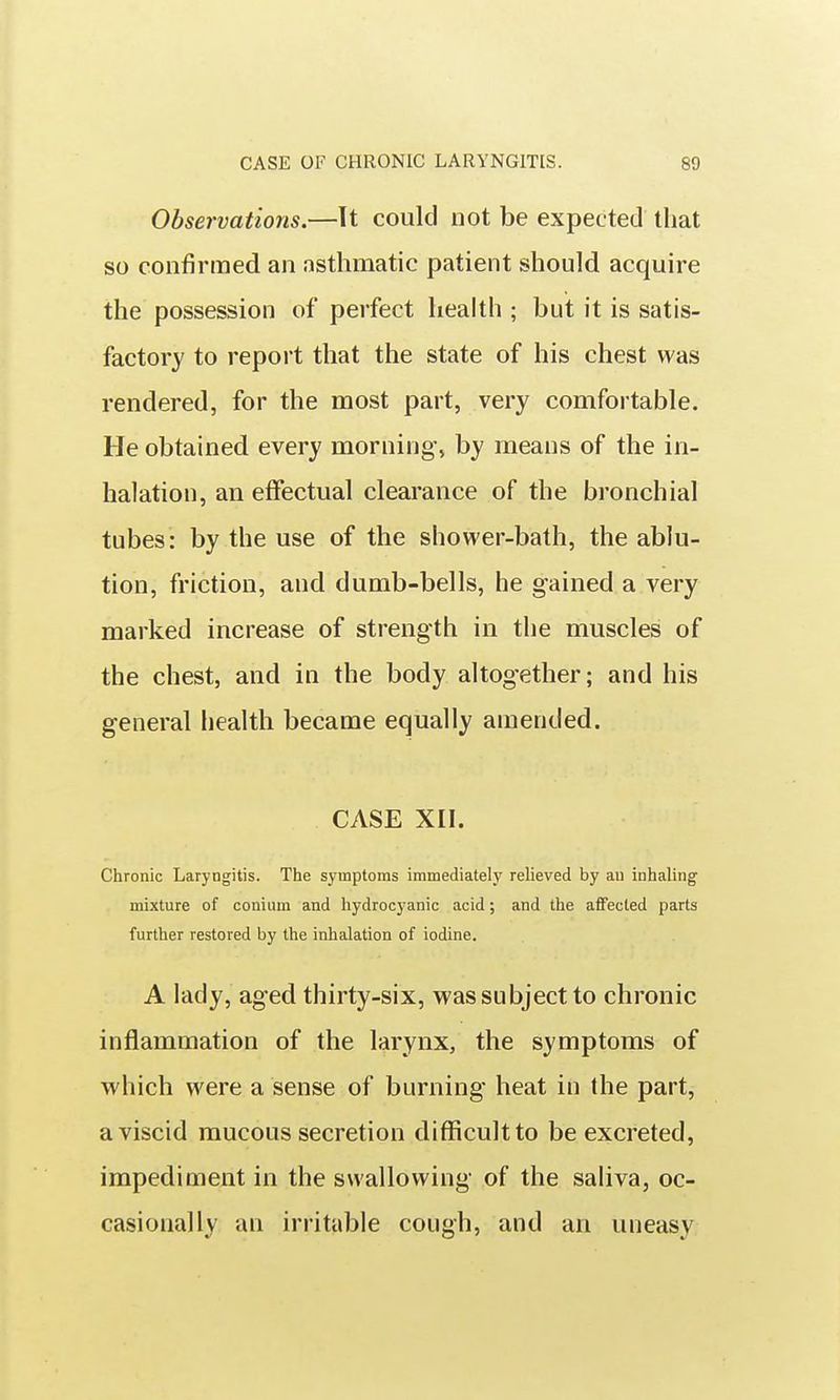 Observations.—Tt could not be expected that so confirmed an asthmatic patient should acquire the possession of perfect health ; but it is satis- factory to report that the state of his chest was rendered, for the most part, very comfortable. He obtained every morning, by means of the in- halation, an effectual clearance of the bronchial tubes: by the use of the shower-bath, the ablu- tion, friction, and dumb-bells, he gained a very marked increase of strength in the muscles of the chest, and in the body altogether; and his general health became equally amended. CASE xn. Chronic Laryngitis. The symptoms immediately relieved by an inhaling mixture of conium and hydrocyanic acid; and the affected parts further restored by the inhalation of iodine. A lady, aged thirty-six, was subject to chronic inflammation of the larynx, the symptoms of which were a sense of burning heat in the part, a viscid mucous secretion difficult to be excreted, impediment in the swallowing of the saliva, oc- casionally an irritable cough, and an uneasy