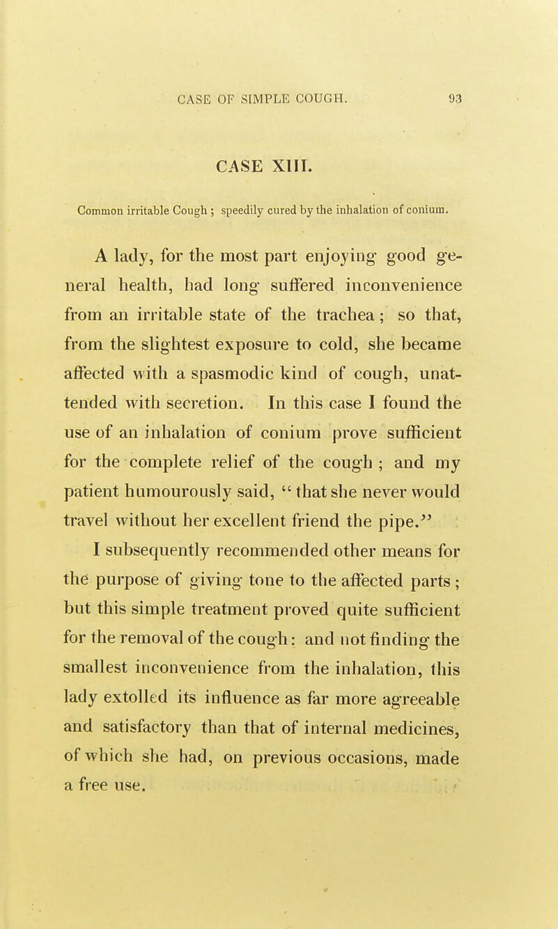 CASE Xlll. Common irritable Cough ; speedily cured by the inhalation of conium. A lady, for the most part enjoying good ge- neral health, had long suffered inconvenience from an irritable state of the trachea; so that, from the slightest exposure to cold, she became affected with a spasmodic kind of cough, unat- tended with secretion. In this case I found the use of an inhalation of conium prove sufficient for the complete relief of the cough ; and my patient humourously said,  that she never would travel without her excellent friend the pipe.^^ I subsequently recommended other means for the purpose of giving tone to the affected parts; but this simple treatment proved quite sufficient for the removal of the cough: and not finding the smallest inconvenience from the inhalation, this lady extolled its influence as far more agreeable and satisfactory than that of internal medicines, of which she had, on previous occasions, made a free use.