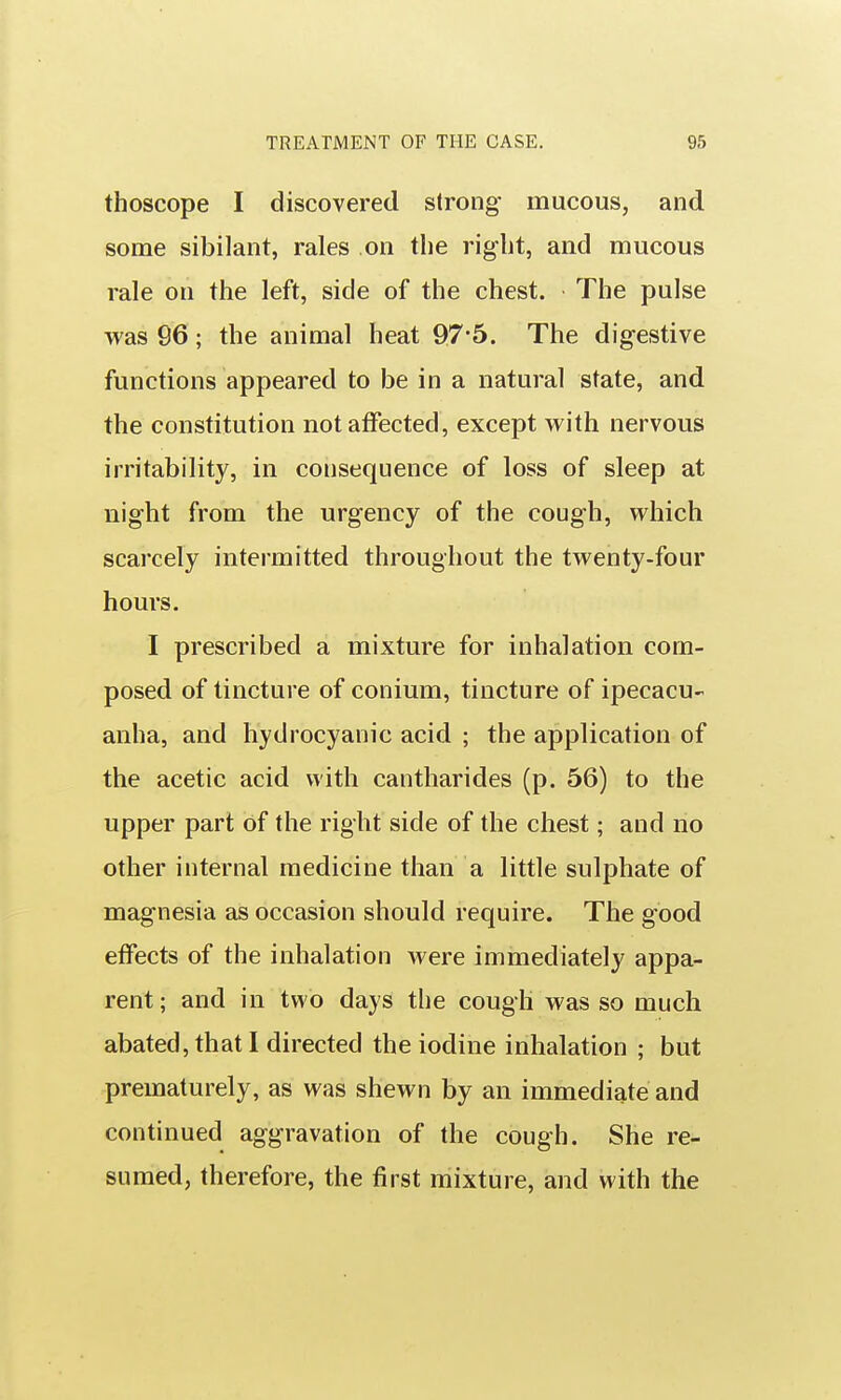thoscope I discovered strong mucous, and some sibilant, rales on the riglit, and mucous rale on the left, side of the chest. The pulse was 96; the animal heat 97-5. The digestive functions appeared to be in a natural state, and the constitution not affected, except with nervous irritability, in consequence of loss of sleep at night from the urgency of the cough, which scarcely intermitted throughout the twenty-four hours. I prescribed a mixture for inhalation com- posed of tincture of conium, tincture of ipecacu- anha, and hydrocyanic acid ; the application of the acetic acid with cantharides (p. 56) to the upper part of the right side of the chest; and no other internal medicine than a little sulphate of magnesia as occasion should require. The good effects of the inhalation were immediately appa- rent ; and in two days the cough was so much abated, that I directed the iodine inhalation ; but prematurely, as was shewn by an immediate and continued aggravation of the cough. She re- sumed, therefore, the first mixture, and with the