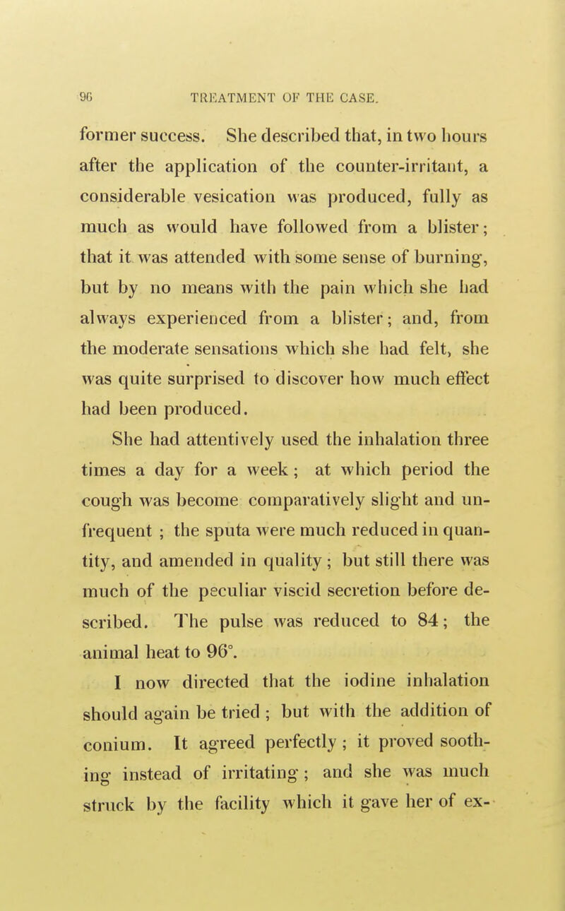 former success. She described that, in two hours after the application of the counter-irritant, a considerable vesication was produced, fully as much as would have followed from a blister; that it was attended with some sense of burning, but by no means with the pain which she had always experienced from a blister; and, from the moderate sensations which she had felt, she was quite surprised to discover how much effect had been produced. She had attentively used the inhalation three times a day for a week; at which period the cough was become comparatively slight and un- frequent ; the sputa were much reduced in quan- tity, and amended in quality ; but still there was much of the peculiar viscid secretion before de- scribed. The pulse was reduced to 84; the animal heat to 96°. I now directed that the iodine inhalation should again be tried ; but with the addition of conium. It agreed perfectly ; it proved sooth- ing instead of irritating; and she was much struck by the facility w hich it gave her of ex-