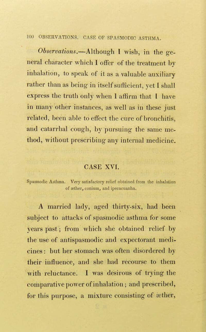 Observations.—Although I wish, in the ge- neral character which I offer of the treatment by inhalation, to speak of it as a valuable auxiliary rather than as being in itself sufficient, yet I shall express the truth only when 1 affirm that 1 have in many other instances, as well as in these just related, been able to effect the cure of bronchitis, and catarrhal cough, by pursuing the same me- thod, without prescribing any internal medicine. CASE XVI. Spasmodic Asthma. Very satisfactory relief obtained from the inhalation of sether, coniumj and ipecacuanha. A married lady, aged thirty-six, had been subject to attacks of spasmodic asthma for some years past; from which she obtained relief by the use of antispasmodic and expectorant medi- cines : but her stomach was often disordered by their influence, and she had recourse to them with reluctance. I was desirous of trying the comparative power of inhalation; and prescribed, for this purpose, a mixture consisting of aether,