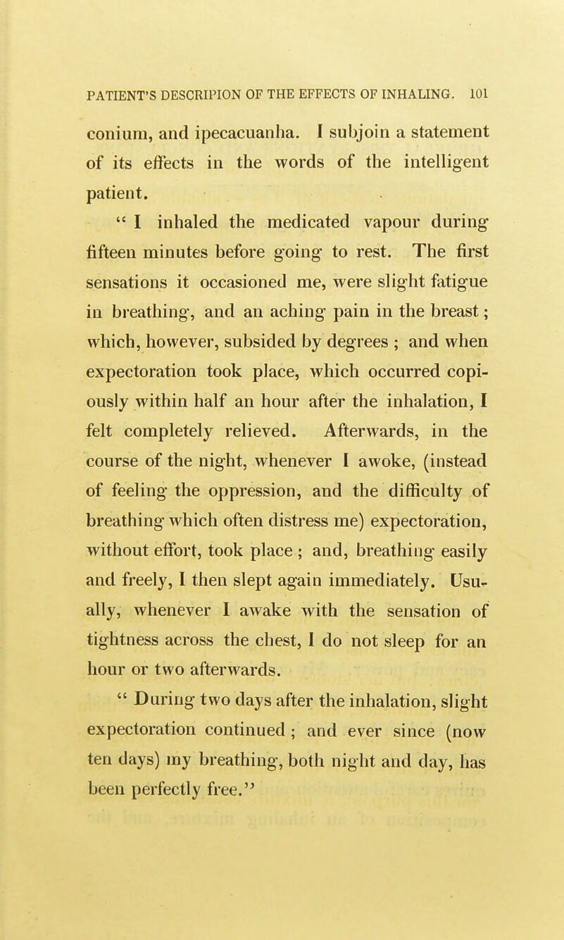 coniura, and ipecacuanha. I subjoin a statement of its effects in the words of the intelligent patient.  I inhaled the medicated vapour during fifteen minutes before going to rest. The first sensations it occasioned me, were slight fatigue in breathing, and an aching pain in the breast; which, however, subsided by degrees ; and when expectoration took place, which occurred copi- ously within half an hour after the inhalation, I felt completely relieved. Afterwards, in the course of the night, whenever I awoke, (instead of feeling the oppression, and the difficulty of breathing which often distress me) expectoration, without effort, took place ; and, breathing easily and freely, I then slept again immediately. Usu- ally, whenever I awake with the sensation of tightness across the chest, I do not sleep for an hour or two afterwards.  During two days after the inhalation, slight expectoration continued; and ever since (now ten days) my breathing, both night and day, has been perfectly free.