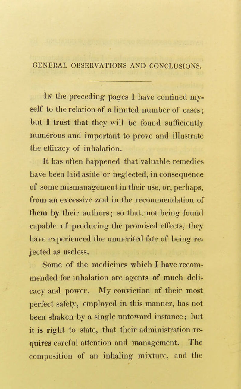GENERAL OBSERVATIONS AND CONCLUSIONS. In the preceding- pages I have confined my- self to the relation of a limited number of cases; but 1 trust that they will be found sufficiently numerous and important to prove and illustrate the efficacy of inhalation. It has often happened that valuable remedies have been laid aside or neglected, in consequence of some mismanagement in their use, or, perhaps, from an excessive zeal in the recommendation of them by their authors; so that, not being found capable of producing the promised effects, they have experienced the unmerited fate of being re- jected as useless. Some of the medicines which I have recom- mended for inhalation are agents of much deli- cacy and power. My conviction of their most perfect safety, employed in this manner, has not been shaken by a single untoward instance; but it is right to state, that their administration re- quires careful attention and management. The composition of an inhaling mixture, and the