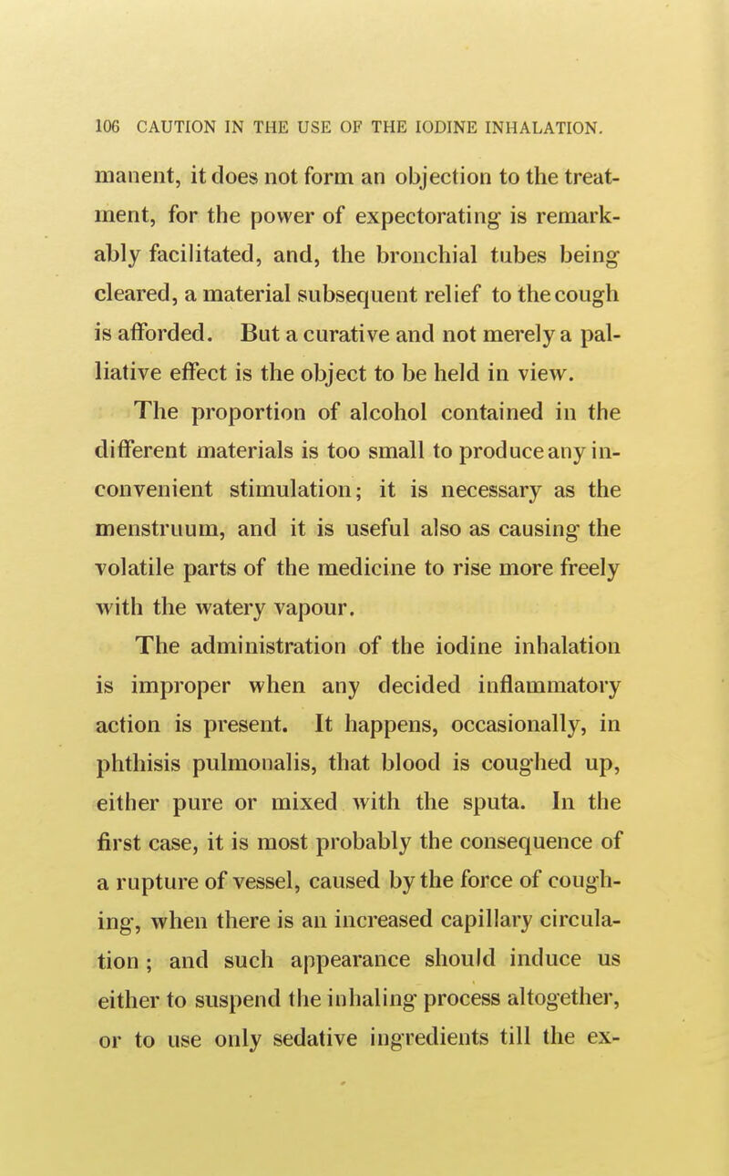 manent, it does not form an objection to the treat- ment, for the power of expectorating- is remark- ably facilitated, and, the bronchial tubes being cleared, a material subsequent relief to the cough is afforded. But a curative and not merely a pal- liative effect is the object to be held in view. The proportion of alcohol contained in the different materials is too small to produce any in- convenient stimulation; it is necessary as the menstruum, and it is useful also as causing the volatile parts of the medicine to rise more freely with the watery vapour. The administration of the iodine inhalation is improper when any decided inflammatory action is present. It happens, occasionally, in phthisis pulmonalis, that blood is coughed up, either pure or mixed with the sputa. In the first case, it is most probably the consequence of a rupture of vessel, caused by the force of cough- ing, when there is an increased capillary circula- tion ; and such appearance should induce us either to suspend the inhaling process altogether, or to use only sedative ingredients till the ex-