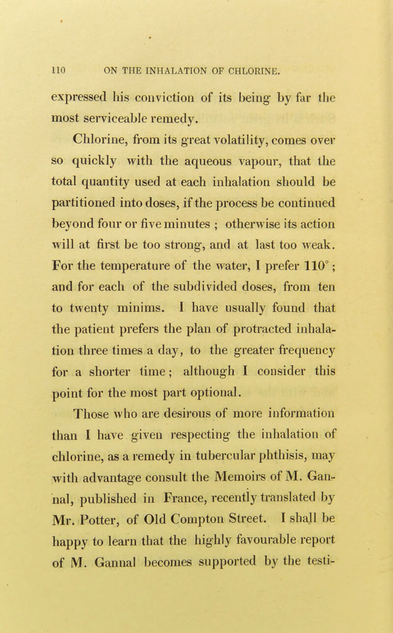 expressed his conviction of its being by far the most serviceable remedy. Chlorine, from its great volatility, comes over so quickly with the aqueous vapour, that the total quantity used at each inhalation should be partitioned into doses, if the process be continued beyond four or five minutes ; otherwise its action will at first be too strong, and at last too weak. For the temperature of the water, I prefer 110°; and for each of the subdivided doses, from ten to twenty minims. I have usually found that the patient prefers the plan of protracted inhala- tion three times a day, to the greater frequency for a shorter time; although I consider this point for the most part optional. Those who are desii'ous of more information than I have given respecting the inhalation of chlorine, as a remedy in tubercular phthisis, may with advantage consult the Memoirs of M. Gan- nal, published in France, recently translated by Mr. Potter, of Old Compton Street. I shall be happy to learn that the highly favourable report of M. Gannal becomes supported by the testi-