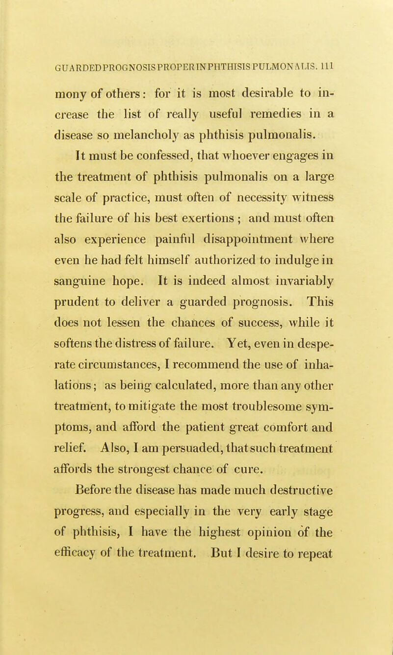 raony of others; for it is most desirable to in- crease the list of really useful remedies in a disease so melancholy as phthisis pulmonalis. It must be confessed, that whoever engages in the treatment of phthisis pulmonalis on a large scale of practice, must often of necessity witness the failure of his best exertions ; and must often also experience painful disappointment where even he had felt himself authorized to indulge in sanguine hope. It is indeed almost invariably prudent to deliver a guarded prognosis. This does not lessen the chances of success, while it softens the distress of failure. Yet, even in despe- rate circumstances, I recommend the use of inha- lations ; as being calculated, more than any other treatment, to mitigate the most troublesome sym- ptoms, and afford the patient great comfort and relief. Also, I am persuaded, that such treatment affords the strongest chance of cure. Before the disease has made much destructive progress, and especially in the very early stage of phthisis, I have the highest opinion of the efficacy of the treatment. But I desire to repeat