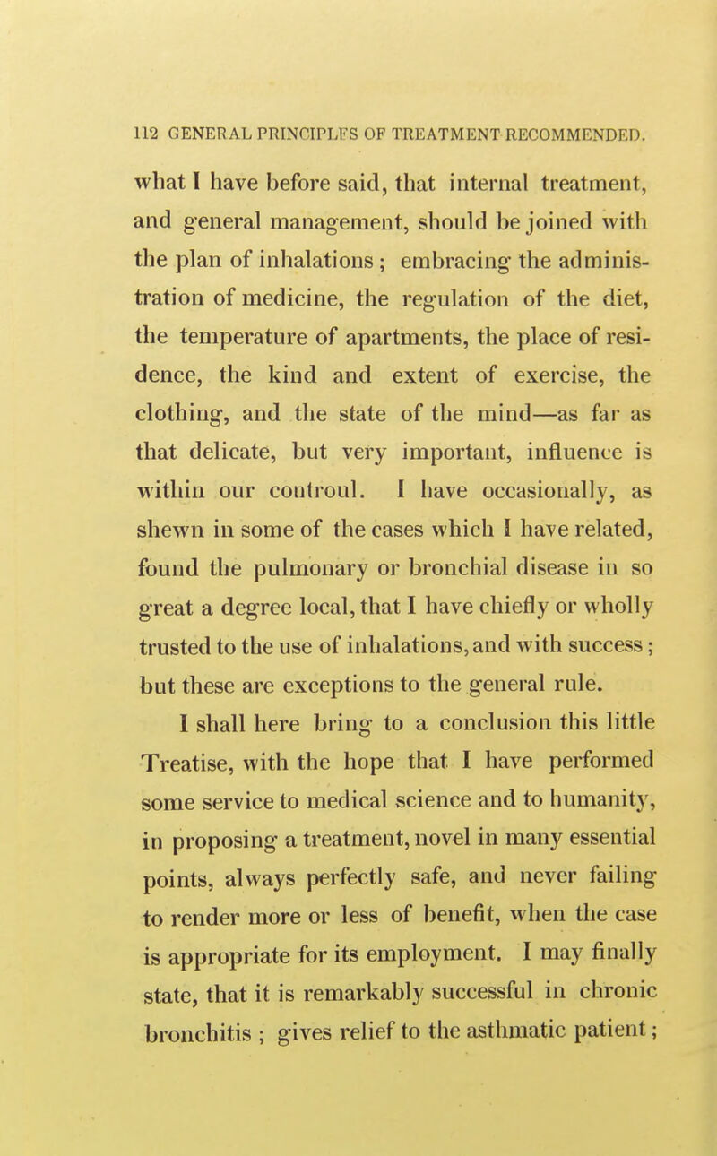 what I have before said, that internal treatment, and general management, should be joined with the plan of inhalations ; embracing the adminis- tration of medicine, the regulation of the diet, the temperature of apartments, the place of resi- dence, the kind and extent of exercise, the clothing, and the state of the mind—as far as that delicate, but very important, influence is within our controul. I have occasionally, a» shewn in some of the cases which I have related, found the pulmonary or bronchial disease in so great a degree local, that I have chiefly or wholly trusted to the use of inhalations, and with success; but these are exceptions to the general rule. I shall here bring to a conclusion this little Treatise, with the hope that I have performed some service to medical science and to humanity, in proposing a treatment, novel in many essential points, always perfectly safe, and never failing to render more or less of benefit, when the case is appropriate for its employment. I may finally state, that it is remarkably successful in chronic bronchitis ; gives relief to the asthmatic patient;