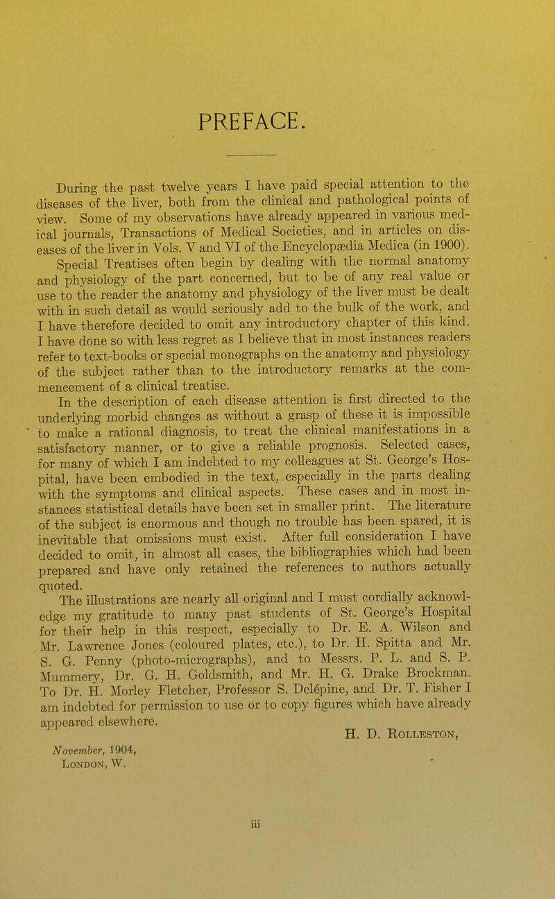 PREFACE. During the past twelve years I have paid special attention to the diseases of the hver, both from the clinical and pathological points of view. Some of my observations have already appeared in various med- ical journals, Transactions of Medical Societies, and in articles on dis- eases of the liver in Vols. V and VI of the Encyclopaedia Medica (in 1900). Special Treatises often begin by deahng with the normal anatomy and physiology of the part concerned, but to be of any real value or use to the reader the anatomy and physiology of the liver must be dealt with in such detail as would seriously add to the bulk of the work, and I have therefore decided to omit any introductory chapter of this kind. I have done so with less regret as I beUeve that in most instances readers refer to text-books or special monographs on the anatomy and physiology of the subject rather than to the introductory remarks at the com- mencement of a chnical treatise. In the description of each disease attention is first directed to the underlying morbid changes as without a grasp of these it is impossible to make a rational diagnosis, to treat the chnical manifestations in a satisfactory manner, or to give a rehable prognosis. Selected cases, for many of wliich I am indebted to my colleagues at St. George's Hos- pital, have been embodied in the text, especially in the parts dealing with the symptoms and chnical aspects. These cases and in most in- stances statistical details have been set in smaller print. The literature of the subject is enormous and though no trouble has been spared, it is inevitable that omissions must exist. After full consideration I have decided to omit, in almost all cases, the bibhographies which had been prepared and have only retained the references to authors actually quoted. The illustrations are nearly all original and I must cordially acknowl- edge my gratitude to many past students of St. George's Hospital for their help in this respect, especially to Dr. E. A. Wilson and Mr. Lawrence Jones (coloured plates, etc.), to Dr. H. Spitta and Mr. S. G. Penny (photo-micrographs), and to Messrs. P. L. and S. P. Mummery, Dr. G. H. Goldsmith, and Mr. H. G. Drake Brockman. To Dr. H. Morley Fletcher, Professor S. Del6pine, and Dr. T. Fisher I am indebted for permission to use or to copy figures which have already appeared elsewhere. H. D. ROLLESTON, November, 1904, London, W.