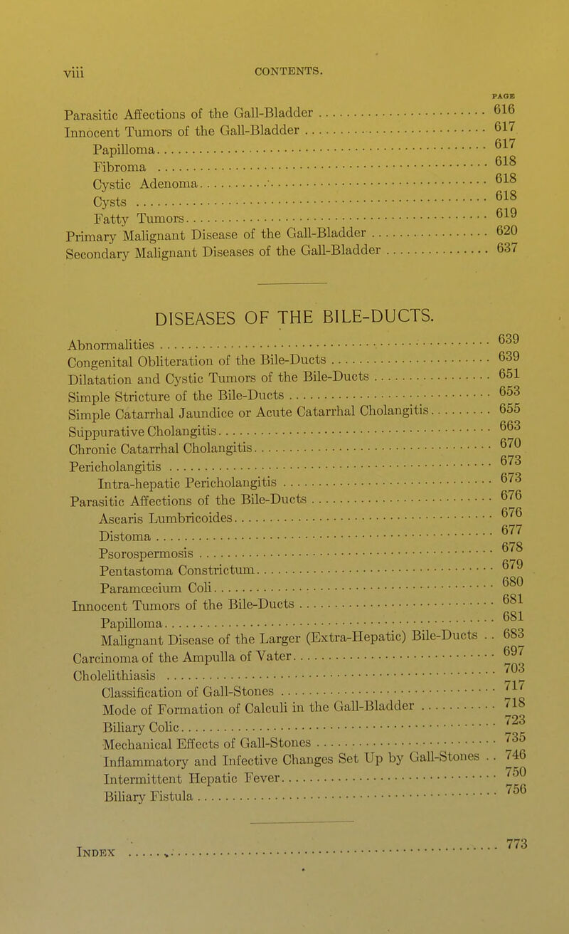 PAGE Parasitic Affections of the Gall-Bladder 616 Innocent Tumors of the Gall-Bladder 617 Papilloma Fibroma Cystic Adenoma 618 Cysts 618 Fatty Tumors Primary Malignant Disease of the Gall-Bladder 620 Secondary Mahgnant Diseases of the Gall-Bladder 637 DISEASES OF THE BILE-DUCTS. Abnormalities Congenital Obliteration of the Bile-Ducts 639 Dilatation and Cystic Tumors of the Bile-Ducts 651 Simple Stricture of the Bile-Ducts 653 Simple Catarrhal Jaundice or Acute Catarrhal Cholangitis 655 Suppurative Cholangitis ^ Chronic Catarrhal Cholangitis 670 fi73 Pericholangitis Intra-hepatic Pericholangitis 673 Parasitic Affections of the Bile-Ducts 676 Ascaris Liunbricoides Distoma ^'^'^ Psorospermosis Pentastoma Constrictum Paramoecium Coh Innocent Tumors of the Bile-Ducts 681 Papilloma Mahgnant Disease of the Larger (Extra-Hepatic) Bile-Ducts .. 683 Carcinoma of the Ampulla of Vater 697 Cholelithiasis ^ Classification of Gail-Stones 'J-' Mode of Formation of Calculi in the Gall-Bladder 718 Bihary CoUc Mechanical Effects of Gall-Stones Inflammatory and Infective Changes Set Up by Gall-Stones .. 746 Intermittent Hepatic Fever ''^^ Biliary Fistula ^^^ Index 773