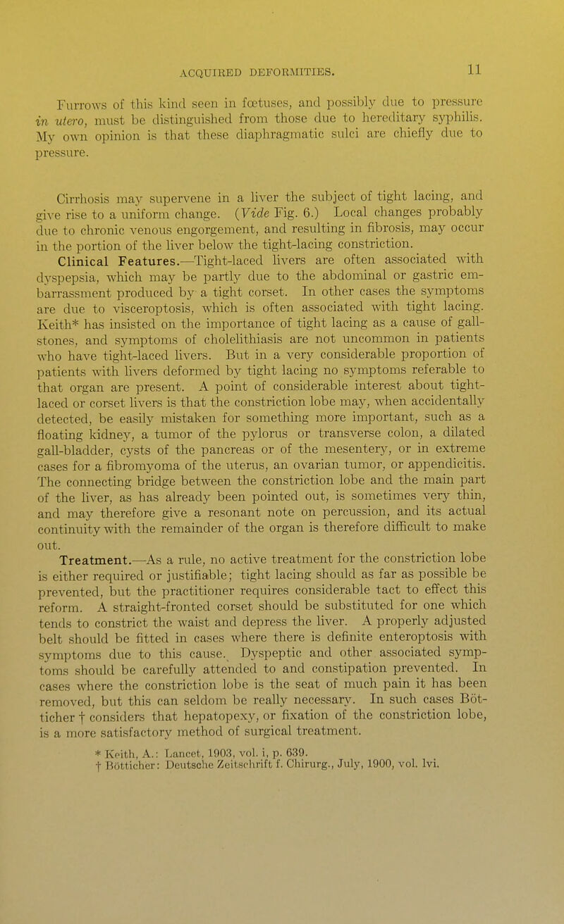 Furrows of this kind seen in foetuses, and possibly due to pressure in utero, must be distinguished from those due to hereditary syphiUs. My own opinion is that these diaphragmatic sulci are chiefly due to pressure. Cirrhosis may supervene in a liver the subject of tight lacing, and give rise to a uniform change. {Vide Fig. 6.) Local changes probably due to chronic venous engorgement, and resulting in fibrosis, may occur in the portion of the liver below the tight-lacing constriction. Clinical Features.—Tight-laced livers are often associated with dyspepsia, which may be partly due to the abdominal or gastric em- barrassment produced by a tight corset. In other cases the symptoms are clue to visceroptosis, which is often associated with tight lacing. Keith* has insisted on the importance of tight lacing as a cause of gall- stones, and symptoms of cholelithiasis are not uncommon in patients who have tight-laced livers. But in a very considerable proportion of patients with livers deformed by tight lacing no symptoms referable to that organ are present. A point of considerable interest about tight- laced or corset livers is that the constriction lobe may, when accidentally detected, be easily mistaken for something more important, such as a floating kidney, a tumor of the pylorus or transverse colon, a dilated gall-bladder, cysts of the pancreas or of the mesentery, or in extreme cases for a fibromyoma of the uterus, an ovarian tumor, or appendicitis. The connecting bridge between the constriction lobe and the main part of the liver, as has already been pointed out, is sometimes very thin, and may therefore give a resonant note on percussion, and its actual continuity with the remainder of the organ is therefore difficult to make out. Treatment.—As a rule, no active treatment for the constriction lobe is either required or justifiable; tight lacing should as far as possible be prevented, but the practitioner requires considerable tact to effect this reform. A straight-fronted corset should be substituted for one which tends to constrict the waist and depress the liver. A properly adjusted belt should be fitted in cases where there is definite enteroptosis with symptoms due to this cause._ Dyspeptic and other associated symp- toms should be carefully attended to and constipation prevented. In cases where the constriction lobe is the seat of much pain it has been removed, but this can seldom be really necessary. In such cases Bot- ticher f considers that hepatopexy, or fixation of the constriction lobe, is a more satisfactory method of surgical treatment. * Keith, A.: Lancet, 190.3, vol. i, p. 639. t Bijtticher: Deutsche Zeitsclirift f. Chirurg., July, 1900, vol. Ivi.