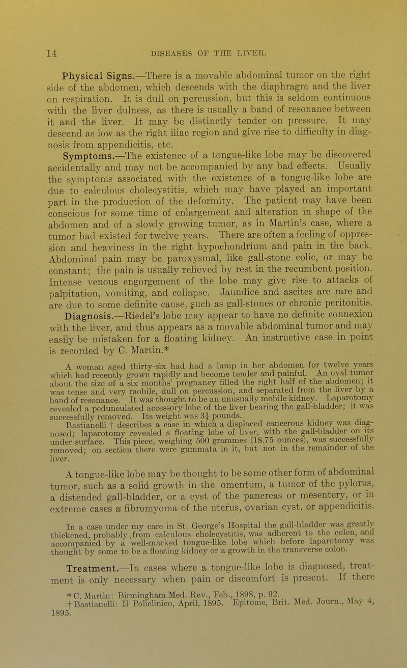 Physical Signs.—^There is a movable abdominal tumor on the right side of the abdomen, which descends with the diaphragm and the liver on respiration. It is dull on percussion, but this is seldom continuous with the liver dulness, as there is usually a band of resonance between it and the hver. It may be distinctly tender on pressure. It may descend as low as the right iliac region and give rise to difficulty in diag- nosis from appendicitis, etc. Symptoms.—^The existence of a tongue-like lobe may be discovered accidentally and may not be accompanied by any bad effects. Usually the symptoms associated with the existence of a tongue-like lobe are due to calculous cholecystitis, which may have played an important part in the production of the deforiiiity. The patient may have been conscious for some time of enlargement and alteration in shape of the abdomen and of a slowly growing tumor, as in Martin's case, where a tumor had existed for twelve years. There are often a feeling of oppres- sion and heaviness in the right hypochondrium and pain in the back. Abdominal pain may be paroxysmal, like gall-stone cohc, or may be constant; the pain is usually relieved by rest in the recumbent position. Intense venous engorgement of the lobe may give rise to attacks of palpitation, vomiting, and collapse. Jaundice and ascites are rare and are due to some definite cause, guch as gall-stones or chronic peritonitis. Diagnosis.—Riedel's lobe may appear to have no definite connexion with the liver, and thus appears as a movable abdominal tumor and may easily be mistaken for a floating kidney. An instructive case in point is recorded by C. Martin.* A woman aged thirty-six had had a lump in her abdomen for twelve j'ears which had recently grown rapidlv and become tender and painful. An oval tumor about the size of a six months' pregnancy filled the right half of the abdomen; it was tense and very mobile, dull on percussion, and separated from the hver by a band of resonance. It was thought to be an unusually mobile kidney. Laparotomy revealed a pedunculated accessory lobe of the Uver bearing the gall-bladder; it was successfuUy removed. Its weight was 3| pounds. BastianeUi f describes a case in which a displaced cancerous kidney was diag- nosed; laparotomy revealed a floating lobe of hver, with the gall-bladder on its under surface. This piece, weighing 500 grammes (18.75 ounces), was successfully removed; on section there were gummata in it, but not in the remainder of the liver. A tongue-like lobe may be thought to be some other form of abdominal tumor, such as a solid growth in the omentum, a tumor of the pylorus, a distended gall-bladder, or a cyst of the pancreas or mesentery, or in extreme cases a fibromyoma of the uterus, ovarian cyst, or appendicitis. In a case under my care in St. George's Hospital the gall-bladder was greatlv thickened, probably ,from calculous cholecystitis, was adherent to the colon, and accompanied by a well-marked tongue-like lobe which l^efore laparotomy was thought by some to be a floating kidney or a growth in the transverse colon. Treatment.—In cases where a tongue-like lobe is diagnosed, treat- ment is only necessary when pain or discomfort is present. If there * C. Martin: Birmingham Med. Rev., Feb., 1898, p. 92. t BastianelH: II PoUclinico, April, 1895. Epitome, Brit. Med. Journ., May 4, 1895.
