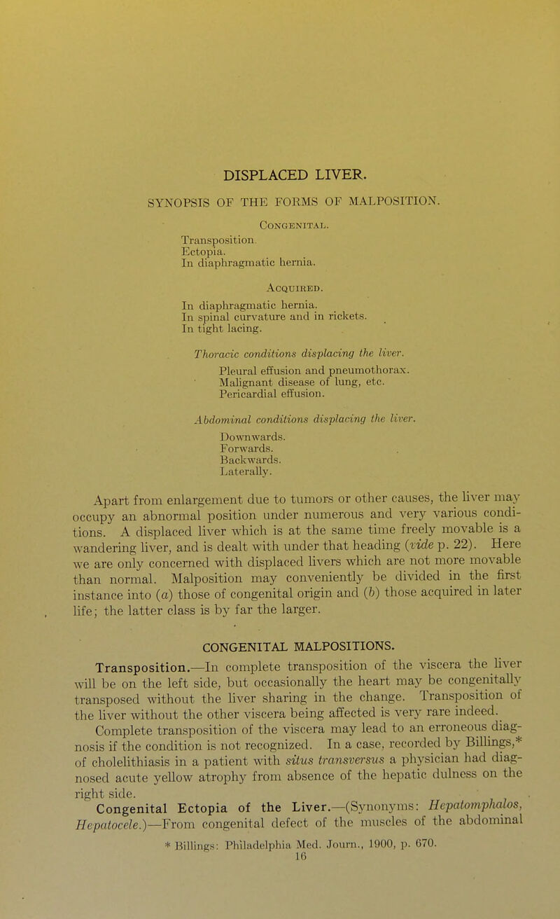 DISPLACED LIVER. SYNOPSIS OF THE FORMS OF MALPOSITION. Congenital. Transposition. Ectopia. In diapliragmatic hernia. Acquired. In diaphragmatic hernia. In spinal curvature and in riclcets. In tight lacing. Thoracic conditions displacing the liver. Pleural effusion and pneumothorax. Malignant disease of lung, etc. Pericardial efl'usion. Abdominal conditions displacing the liver. Downwards. Forwards. Backwards. Laterally. Apart from enlargement due to tumors or other causes, the liver may occupy an abnormal position under numerous and very various condi- tions. A displaced liver which is at the same time freely movable is a wandering liver, and is dealt with under that heading {tide p. 22). Here we are only concerned with displaced livers which are not more movable than normal. Malposition may conveniently be divided in the first instance into (a) those of congenital origin and (h) those acquired in later life; the latter class is by far the larger. CONGENITAL MALPOSITIONS. Transposition.—In complete transposition of the viscera the Uver mil be on the left side, but occasionally the heart may be congenitally transposed without the hver sharing in the change. Transposition of the liver without the other viscera being affected is very rare indeed._ Complete transposition of the viscera may lead to an erroneous diag- nosis if the condition is not recognized. In a case, recorded by Billings,* of choleUthiasis in a patient with situs transversus a physician had diag- nosed acute yellow atrophy from absence of the hepatic dulness on the right side. Congenital Ectopia of the Liver—(Synonyms: Hepatotnphalos, HepatoceIe.)—¥rom congenital defect of the muscles of the abdominal * Billings: Philadelphia Med. Journ., 1900, p. 670.