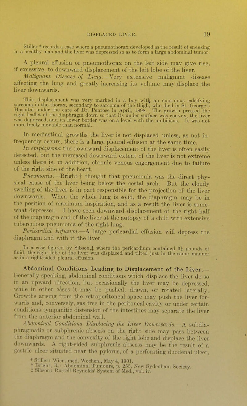 Stiller * records a case where a pneumothorax developed as the result of sneezing in a healthy man and the liver was depressed so as to form a large abdominal tumor. A pleural effusion or pneumothorax on the left side may give rise, if excessive, to downward displacement of the left lobe of the liver. Malignant Disease of Lung.—Very extensive malignant disease affecting the lung and greatly increasing its volume may displace the liver downwards. This displacement was very marked in a boy witlj an enormous calcifying sarcoma in the thorax, secondary to sarcoma of the thigh, who died in St. George's Hospital under the care of Dr. Penrose in April, 1898. The growth pressed the right leaflet of the diaphragm down so that its under surface was convex, the liver was depressed, and its lower border was on a level with the umbilicus. It was not more freely movable than normal. In mediastinal growths the liver is not displaced unless, as not in- frequently occurs, there is a large pleural effusion at the same time. In emphysema the downward displacement of the liver is often easily detected, but the increased downward extent of the liver is not extreme unless there is, in addition, chronic venous engorgement due to failure of the right side of the heart. Pneumonia.—Bright f thought that pneumonia was the direct phy- sical cause of the liver being below the costal arch. But the cloudy swelling of the liver is in part responsible for the projection of the liver downwards. When the whole lung is solid, the diaphragm may be in the position of maximum inspiration, and as a result the liver is some- what depressed. I have seen downward displacement of the right half of the diaphragm and of the liver at the autopsy of a child with extensive tuberculous pneumonia of the right lung. Pericardial Effusion.—A large pericardial effusion will depress the diaphragm and with it the liver. In a case figured by Sibson,t where the pericardium contamed 3J pounds of fluid, the right lobe of the liver was displaced and tilted just in the same manner as in a right-sided pleural effusion. Abdominal Conditions Leading to Displacement of the Liver.— Generally speaking, abdominal conditions which displace the liver do so in an upward direction, but occasionally the liver may be depressed, while in other cases it may be pushed, drawn, or rotated laterally. Growths arising from the retrojjeritoneal space may push the liver for- wards and, conversely, gas free in the peritoneal cavity or under certain conditions tympanitic distension of the intestines may separate the liver from the anterior abdominal wall. Abdominal Conditions Displacing the Liver Downwards.—A subdia- phragmatic or subphrenic abscess on the right side may pass between the diaphragm and the convexity of the right lobe and dis])lace the liver downwards. A right-sided subphrenic abscess may be the result of a gastric ulcer situated near the pylorus, of a perforating duodenal ulcer, * Stiller: Wien. med. Wochen., May 4, 1901. t Bright, R.: Abdominal Tumours, p. 255, Now Sydenham Society. X Sibson: Russell Reynolds' System of Med., vol. iv.