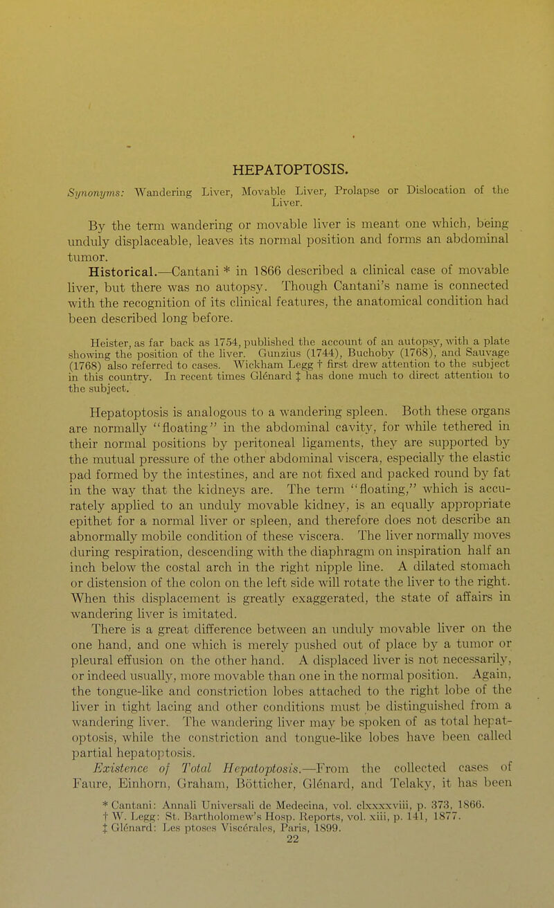 HEPATOPTOSIS. Synonyms: Wandering Liver, Movable Liver, Prolapse or Dislocation of the Liver. By the term wandering or movable liver is meant one which, bieing imduly displaceable, leaves its normal position and forms an abdominal tumor. Historical.—Cantani * in 1866 described a chnical case of movable liver, but there was no autopsy. Though Cantani's name is connected with the recognition of its clinical features, the anatomical condition had been described long before. Heister, as far back as 1754, published the account of an autopsy, with a plate showing the position of tlie liver. Gunzius (1744), Buchoby (1768), and Sauvage (1768) also referred to cases. Wickham Legg t first drew attention to the subject in this country. In recent times G16nard J has done much to direct attention to the subject. Hepatoptosis is analogous to a wandering spleen. Both these organs are normally floating in the abdominal cavity, for while tethered in their normal positions by peritoneal ligaments, they are supported by the mutual pressure of the other abdominal viscera, especiallj^ the elastic pad formed by the intestines, and are not fixed and packed round hy fat in the way that the kidneys are. The term floating, which is accu- rately appUed to an unduly movable kidney, is an equally appropriate epithet for a normal liver or spleen, and therefore does not describe an abnormally mobile condition of these viscera. The liver normally moves during respiration, descending with the diaphragm on inspiration half an inch below the costal arch in the right nipple line. A dilated stomach or distension of the colon on the left side will rotate the liver to the right. When this displacement is greatly exaggerated, the state of affairs in wandering liver is imitated. There is a great difference between an unduly movable liver on the one hand, and one which is merely pushed out of place by a tumor or pleural effusion on the other hand. A displaced liver is not necessarily, or indeed usually, more movable than one in the normal position. Again, the tongue-like and constriction lobes attached to the right lobe of the liver in tight lacing and other conditions must be distinguished from a wandering liver. The wandering liver may be spoken of as total hepat- optosis, while the constriction and tongue-like lobes have been called partial hepatoptosis. Existence of Total Hepatoptosis.—From the collected cases of Faure, Einhorn, Graham, Botticher, G16nard, and Telaky, it has been * Cantani: Annali Universal! de Medecina, vol. clxxxxviii, p. 373, 1866. t W. Legg: St. Bartholomew's Hosp. Reports, vol. xiii, p. 141, 1877. t Glenard: Les ptoses Visccrales, Paris, 1899.