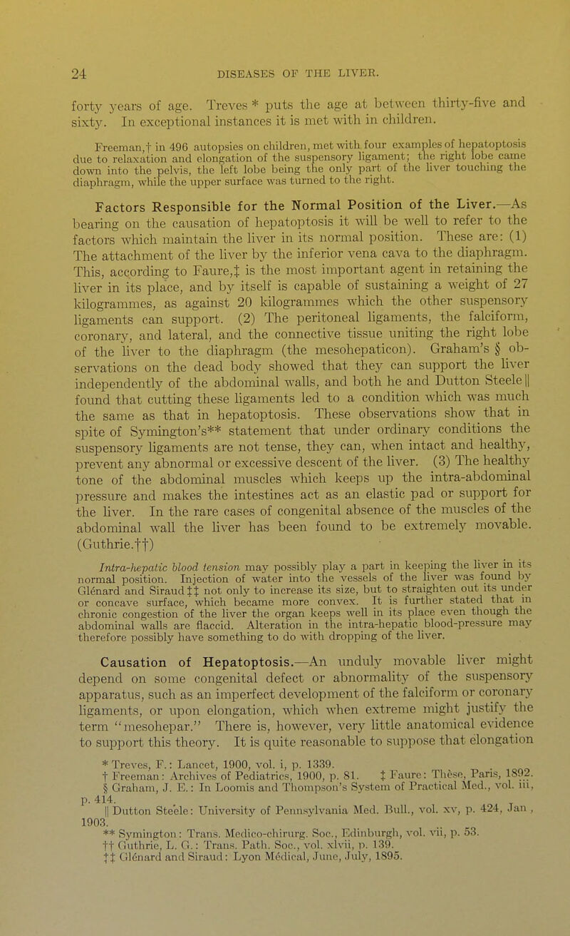 forty years of age. Treves * puts the age at between thirty-five and sixty. In exceptional instances it is met with in children. Freeman,t in 496 autopsies on children, met with four examples of hepatoptosis due to relaxation and elongation of the suspensory ligament; the right lobe came down into the pelvis, the left lobe being the only part of the hver touchmg the diaphragm, while the upper surface was turned to the right. Factors Responsible for the Normal Position of the Liver.—As bearing on the causation of hepatoptosis it wiU be well to refer to the factors which maintain the liver in its normal position. These are: (1) The attachment of the liver by the inferior vena cava to the diaphragm. This, according to Faure^ is the most important agent in retaining the liver in its place, and by itself is capable of sustaining a weight of 27 kilogrammes, as against 20 kilogrammes which the other suspensory ligaments can support. (2) The peritoneal ligaments, the falciform, coronary, and lateral, and the connective tissue uniting the right lobe of the liver to the diaphragm (the mesohepaticon). Graham's § ob- servations on the dead body showed that they can support the liver independently of the abdominal walls, and both he and Dutton Steele || found that cutting these ligaments led to a condition which was much the same as that in hepatoptosis. These obsei-vations show that in spite of Symington's** statement that under ordinary conditions the suspensory ligaments are not tense, they can, when intact and healthy, prevent any abnormal or excessive descent of the liver. (3) The healthy tone of the abdoininal muscles which keeps up the intra-abdominal pressure and makes the intestines act as an elastic pad or support for the liver. In the rare cases of congenital absence of the muscles of the abdominal wall the liver has been found to be extremely movable. (Guthrie.tt) Intra-hepatic blood tension may possibly play a part in keeping the liver in its normal position. Injection of water into the vessels of the liver was found hy Glenard and SiraudtJ not only to Increase its size, but to straighten out its under or concave surface, which became more convex. It is further stated that ui chronic congestion of the liver the organ keeps well in its place even though the abdomuaal walls are flaccid. Alteration in the intra-hepatic blood-pressure may therefore possibly have something to do with dropping of tlie liver. Causation of Hepatoptosis.—An unduly movable liver might depend on some congenital defect or abnormality of the suspensory apparatus, such as an imperfect development of the falciform or coronary ligaments, or upon elongation, which when extreme might justify the term mesohepar. There is, however, very little anatomical evidence to support this theory. It is quite reasonable to suppose that elongation * Treves, F.: Lancet, 1900, vol. i, p. 1339. t Freeman: Archives of Pediatrics, 1900, p. 81. t Faurc: Tliese, Pans, 1892. § Graham, J. E.: In Loomis and Thompson's System of Practical Med., vol. ui, p. 414. II Dutton Steele: University of Pennsylvania Med. Bull., vol. xv, p. 424, Jan , 1903. ** Symington: Trans. Medico-chirurg. Soc, Edinburgh, vol. vii, p. 53. ft Guthrie, L. G.: Trans. Patli. Soc, vol. xlvii, p. 139. Jt Gl(5nard and Siraud: Lyon Medical, June, July, 1895.