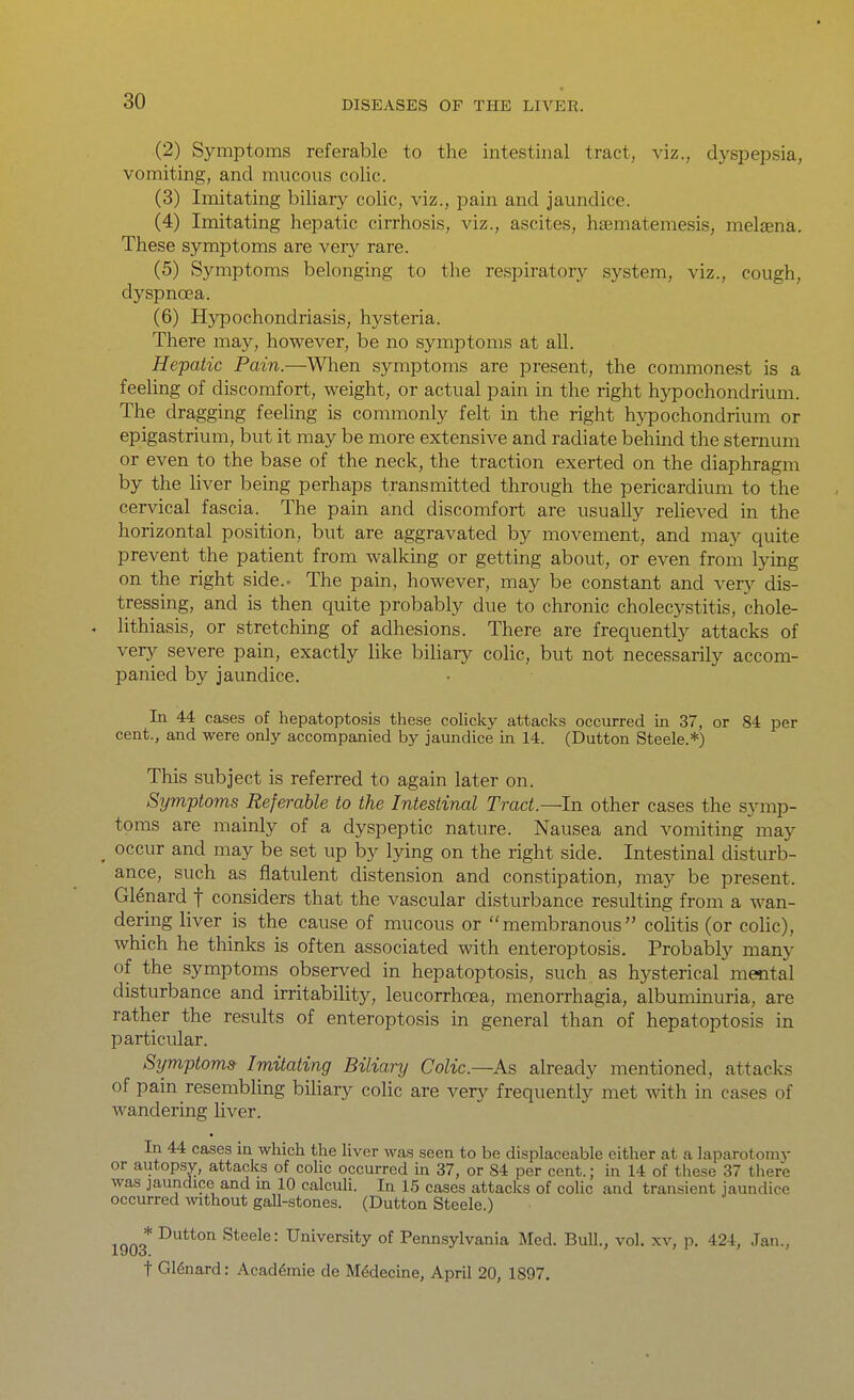 (2) Symptoms referable to the intestinal tract, viz., dyspejjsia, vomiting, and mucous colic. (3) Imitating biliary colic, viz., pain and jaundice. (4) Imitating hepatic cirrhosis, viz., ascites, hsematemesis, melaena. These symptoms are very rare. (5) Symptoms belonging to the respiratory system, viz., cough, dyspnoea. (6) Hjrpochondriasis, hysteria. There may, however, be no symptoms at all. Hepatic Pain.~Wh.en symptoms are present, the commonest is a feeling of discomfort, weight, or actual pain in the right hypochondrium. The dragging feeling is commonly felt in the right hypochondrium or epigastrium, but it may be more extensive and radiate behind the sternum or even to the base of the neck, the traction exerted on the diaphragm by the Hver being perhaps transmitted through the pericardium to the cervical fascia. The pain and discomfort are usually reheved in the horizontal position, but are aggravated by movement, and may quite prevent the patient from walking or getting about, or even from lying on the right side.- The pain, however, may be constant and verj^ dis- tressing, and is then quite probably due to chronic cholecj^stitis, chole- . lithiasis, or stretching of adhesions. There are frequently attacks of very severe pain, exactly like biliary colic, but not necessarily accom- panied by jaundice. In 44 cases of hepatoptosis these colicky attacks occurred in 37, or 84 per cent., and were only accompanied by jaundice in 14. (Button Steele.*) This subject is referred to again later on. Symptoms Referable to the Intestinal Tract.-—In other cases the symp- toms are mainly of a dyspeptic nature. Nausea and vomiting may ^ occur and may be set up by lying on the right side. Intestinal disturb- ance, such as flatulent distension and constipation, may be present. Glenard f considers that the vascular disturbance resulting from a wan- dering liver is the cause of mucous or membranous colitis (or cohc), which he thinks is often associated with enteroptosis. Probably many of the symptoms observed in hepatoptosis, such as hysterical metital disturbance and irritability, leucorrhoea, menorrhagia, albuminuria, are rather the results of enteroptosis in general than of hepatoptosis in particular. Symptoms Imitating Biliary Colic—As already mentioned, attacks of pain resembling bihary colic are very frequently met with in cases of wandering liver. In 44 cases in which the hver was seen to be displaceable either at a laparotomy or autopsy, attacks of cohc occurred in 37, or 84 per cent.; in 14 of these 37 there was jaundice and m 10 calculi. In 15 cases attacks of colic and transient jaundice occurred without gall-stones. (Button Steele.) 1903* Steele: University of Pennsylvania Med. Bull., vol. xv, p. 424, Jan., t Glenard: Acaddmie de M^decine, April 20, 1897,