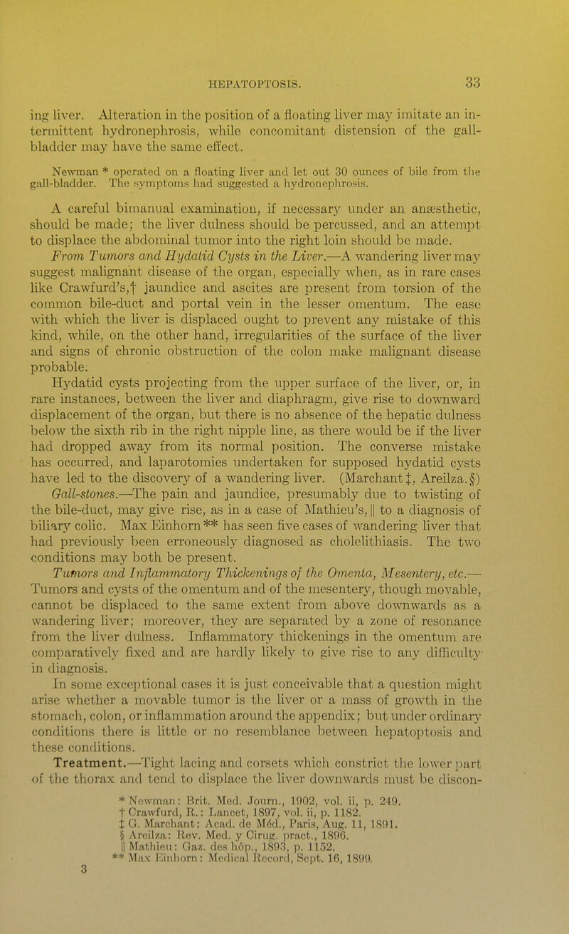 ing liver. Alteration in the position of a floating liver may imitate an in- termittent hydronephrosis, while concomitant distension of the gall- bladder may have the same effect. Newman * operated on a floating liver and let out 30 ounces of bile from the gall-bladder. The symptoms had suggested a hydronephrosis. A careful bimanual examination, if necessary under an anaesthetic, should be made; the hver dulness should be percussed, and an attempt to displace the abdominal tumor into the right loin should be made. From Tumors and Hydatid Cysts in the Liver.—A wandering liver may suggest malignant disease of the organ, especially when, as in rare cases like Crawfurd's,t jaundice and ascites are present from torsion of the common bile-duct and portal vein in the lesser omentum. The ease with which the liver is displaced ought to prevent any mistake of this kind, while, on the other hand, irregularities of the surface of the liver and signs of chronic obstruction of the colon make malignant disease probable. Hydatid cysts projecting from the upper surface of the liver, or, in rare instances, between the liver and diaphragm, give rise to downward displacement of the organ, but there is no absence of the hepatic dulness below the sixth rib in the right nipple line, as there would be if the liver had dropped away from its normal position. The converse mistake has occurred, and laparotomies undertaken for supposed hydatid cysts have led to the discovery of a wandering liver. (MarchantJ, Areilza.§) Gall-stones.—The pain and jaundice, presumably due to twisting of the bile-duct, may give rise, as in a case of Mathieu's, || to a diagnosis of bUiar^'' colic. Max Einhorn** has seen five cases of wandering liver that had previously been erroneously diagnosed as cholelithiasis. The two conditions may both be present. Tumors and Inflammatory Thickenings of the Omenta, Mesentery, etc.— Tumors and cysts of the omentum and of the mesentery, though movable, cannot be displaced to the same extent from above downwards as a wandering liver; moreover, they are separated by a zone of resonance from the liver dulness. Inflammatory thickenings in the omentum are comparatively fixed and are hardly likely to give rise to an}'- difficulty in diagnosis. In some exceptional cases it is just conceivable that a question might arise whether a movable tumor is the hver or a mass of growth in the stomach, colon, or inflammation around the appendix; but under ordinary conditions there is little or no resemblance between hepatoptosis and these conditions. Treatment.—Tight lacing and corsets which constrict the lower part of the thorax and tend to displace the liver downwards must be discon- * Newman: Brit. Mod. Jonrn., 1902, vol. ii, p. 249. t Crawfurd, R.: Lancet, 1897, vol. ii, p. 1182. i G. Marchant: Acad, de M6d., Paris, Aug. 11, 1891. § Areilza: Rev. Med. y Cirug. pract., 1896. II Mathieu: Gaz. des hop., 189.3, p. 1152. ** Max Einhorn: Medical Record, Sept. 16, 1899. 3