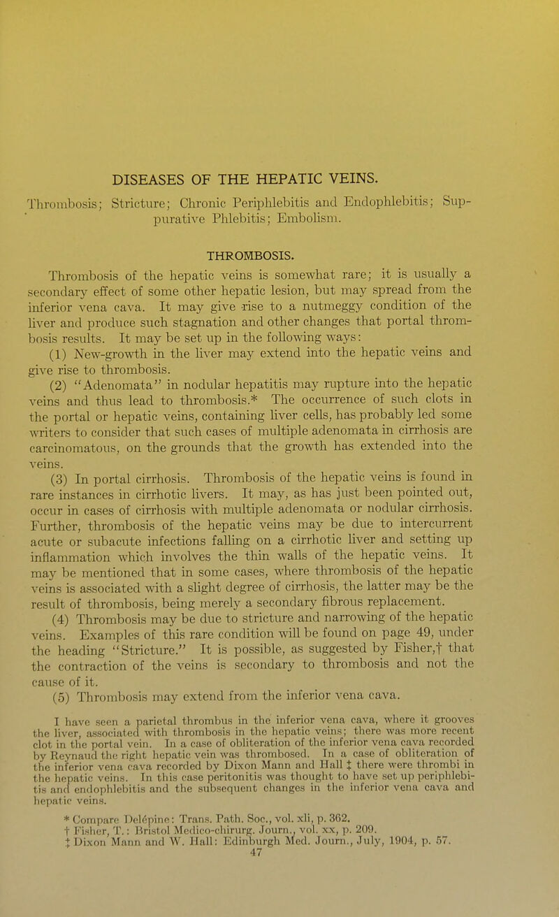 Thrombosis; Stricture; Chronic Periphlebitis and Endophlebitis; Sup- purative Phlebitis; Embolism. THROMBOSIS. Thrombosis of the hepatic veins is somewhat rare; it is usuall}^ a secondary effect of some other hepatic lesion, but may spread from the inferior vena cava. It may give -rise to a nutmeggy condition of the Uver and produce such stagnation and other changes that portal throm- bosis results. It may be set up in the foUowmg ways: (1) New-growth in the liver may extend into the hepatic veins and give rise to thrombosis. (2) Adenomata in nodular hepatitis may rupture into the hepatic veins and thus lead to thrombosis.* The occurrence of such clots in the portal or hepatic veins, containing liver cells, has probably led some writers to consider that such cases of multiple adenomata in cirrhosis are carcinomatous, on the grounds that the growth has extended into the veins. (3) In portal cirrhosis. Thrombosis of the hepatic veins is found in rare instances in cirrhotic livers. It may, as has just been pointed out, occur in cases of cirrhosis with multiple adenomata or nodular cirrhosis. Further, thrombosis of the hepatic veins may be due to intercurrent acute or subacute infections falling on a cirrhotic liver and setting up inflammation which involves the thin walls of the hepatic veins. It may be mentioned that in some cases, where thrombosis of the hepatic veins is associated with a shght degree of cirrhosis, the latter may be the result of thrombosis, being merely a secondary fibrous replacement. (4) Thrombosis may be due to stricture and narrowing of the hepatic veins. Examples of this rare condition will be found on page 49, under the heading Stricture. It is possible, as suggested by Fisher,t that the contraction of the veins is secondary to thrombosis and not the cause of it. (5) Thrombosis may extend from the inferior vena cava. I have seen a parietal thrombus in the inferior vena cava, where it grooves the hver, associated with thrombosis in the hepatic veins; there was more recent clot in the portal vein. In a case of obliteration of the inferior vena cava recorded by Reynaud the right hepatic vein was thrombosed. In a case of obliteration of the inferior vena cava recorded by Dixon Mann and Hall J there were thrombi in the hepatic veins. In this case peritonitis was thought to have set up periphlebi- tis and endophlebitis and the subsequent changes in tlie inferior vena cava and hepatic veins. * Compare Del6pine: Trans. Path. See, vol. xli, p. 362. t Fisher, T.: Bristol Modico-chirurg. .Tourn., vol. xx, p. 209. + Dixon Mann and W. IJall: Edinburgh Med. Journ., July, 1904, p. 57.
