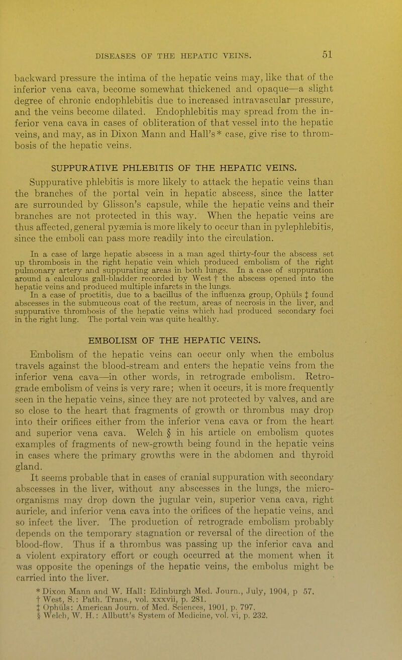 backward pressure the intima of the hepatic veins may, Uke that of the inferior vena cava, become somewhat thickened and opaque—a slight degree of chronic endophlebitis due to increased intravascular pressure, and the veins become dilated. Endophlebitis may spread from the in- ferior vena cava in cases of obliteration of that vessel into the hepatic veins, and may, as in Dixon Mann and Hall's* case, give rise to throm- bosis of the hepatic veins. SUPPURATIVE PHLEBITIS OF THE HEPATIC VEINS. Suppurative phlebitis is more lilcely to attack the hepatic veins than the branches of the portal vein in hepatic abscess, since the latter are surroimded by Glisson's capsule, while the hepatic veins and their branches are not protected in this way. When the hepatic veins are thus affected, general pysemia is more likely to occur than in pylephlebitis, since the emboli can pass more readily into the circulation. In a case of large hepatic abscess in a man aged thirty-four the abscess set up thrombosis in the right hepatic vein which produced embolism of the right puknonary artery and suppurating areas in both Ivmgs. In a case of suppuration around a calculous gall-bladder recorded by West f the abscess opened into the hepatic veins and produced multiple infarcts in the lungs. In a case of proctitis, due to a bacillus of the influenza group, Ophiils J foimd abscesses in the submucous coat of the rectum, areas of necrosis in the liver, and suppurative thrombosis of the hepatic veins which had produced secondary foci in the right lung. The portal vein was quite healthy. EMBOLISM OF THE HEPATIC VEINS. Embolism of the hepatic veins can occur only when the embolus travels against the blood-stream and enters the hepatic veins from the inferior vena cava—in other words, in retrograde embolism. Retro- grade embohsm of veins is very rare; when it occurs, it is more frequently seen in the hepatic veins, since they are not protected by valves, and are so close to the heart that fragments of growth or thrombus may drop into their orifices either from the inferior vena cava or from the heart and superior vena cava. Welch § in his article on embolism quotes examples of fragments of new-growth being found in the hepatic veins in cases where the primary growths were in the abdomen and thyroid gland. It seems probable that in cases of cranial suppuration with secondary abscesses in the liver, without any abscesses in the lungs, the micro- organisms may drop down the jugular vein, superior vena cava, right auricle-, and inferior vena cava into the orifices of the hepatic veins, and so infect the liver. The production of retrograde embohsm probably depends on the temporary stagnation or reversal of the direction of the blood-flow. Thus if a thrombus was passing up the inferior cava and a violent expiratory effort or cough occurred at the moment when it was opposite the openings of the hepatic veins, the embolus might be carried into the liver. * Dixon Mann and W. Hall: Edinburgh Med. Journ., .July, 1904, p 57. tWest, S.: Path. Trans., vol. xxxvii, p. 281. % Ophiils: American .Journ. of Med. Sciences, 1901, p. 797. § Welch, W. H.: Allbutt's System of Medicine, vol. vi, p. 232.