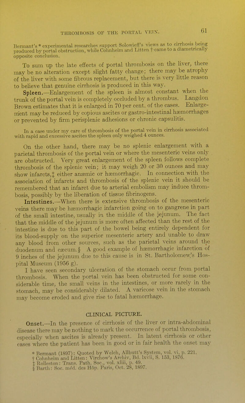 Bennant's * exiierimental researches support Solowieff's views as to cirrhosis being produced by portal obstruction, while Cohnheim and Litten t-came to a diametrically opposite conclusion. To sum up the late effects of portal thrombosis on the liver, there may be no alteration except slight fatty change; there may be atrophy of the liver with some fibrous replacement, but there is very little reason to behave that genuine cirrhosis is produced in this way. Spleen.—Enlargement of the spleen is almost constant when the trunk of the portal vein is completely occluded by a thrombus. Langdon Brown estimates that it is enlarged in 70 per cent, of the cases. Enlarge- ment may be reduced by copious ascites or gastro-intestinal hsemorrhages or prevented by firm perisplenic adhesions or chronic capsulitis. In a case under my care of thrombosis of the portal vem ui cirrhosis associated with rapid and excessive ascites the spleen only weighed 4 ounces. On the other hand, there may be no splenic enlargement with a parietal thrombosis of the portal vein or where the mesenteric veins only are obstructed. Very great enlargement of the spleen follows complete thrombosis of the splenic vein; it may weigh 20 or 30 ounces and may show infarcts,! either ansemic or hsemorrhagic. In connection with the association of infarcts and thrombosis of the splenic vein it should be remembered that an infarct due to arterial embohsm may induce throm- bosis, possibly by the liberation of tissue fibrinogens. Intestines.—When there is extensive thrombosis of the mesenteric veins there may be hsemorrhagic infarction going on to gangrene in part of the small intestine, usually in the middle of the jejunum. The fact that the middle of the jejunum is more often affected than the rest of the intestine is due to this part of the bowel being entirely dependent for its blood-supply on the superior mesenteric artery and unable to draw any blood from other sources, such as the parietal veins around the duodenum and cajcum.§ A good example of hsemorrhagic infarction of 9 inches of the jejunum due to this cause is in St. Bartholoinew.'s Hos- pital Museum (1956 g). I have seen secondary ulceration of the stomach occur from portal thrombosis. When the portal vein has been obstructed for some con- siderable time, the small veins in the intestines, or more rarely in the stomach, may be considerably dilated. A varicose vein in the stomach may become eroded and give rise to fatal hemorrhage. CLINICAL PICTURE. Onset.—In the presence of cirrhosis of the liver or intra-abdominal disease there may be nothing to mark the occurrence of portal thrombosis, especially when ascites is already present. In latent cirrhosis or other cases where the patient has been in good or in fair health the onset may * Bermant (1897): Quoted by Welch, Allbutt's System, vol. vi, p. 221. t Cohnheim and Litten: Virchow's Archiv, Bd. Ixvii, S. 153, 1876. % ■Rollcston: Trans. Path. Soc, vol. xliii, p. 49. § Barth: Soc. m6d. des Hop. Paris, Oct. 28, 1897.