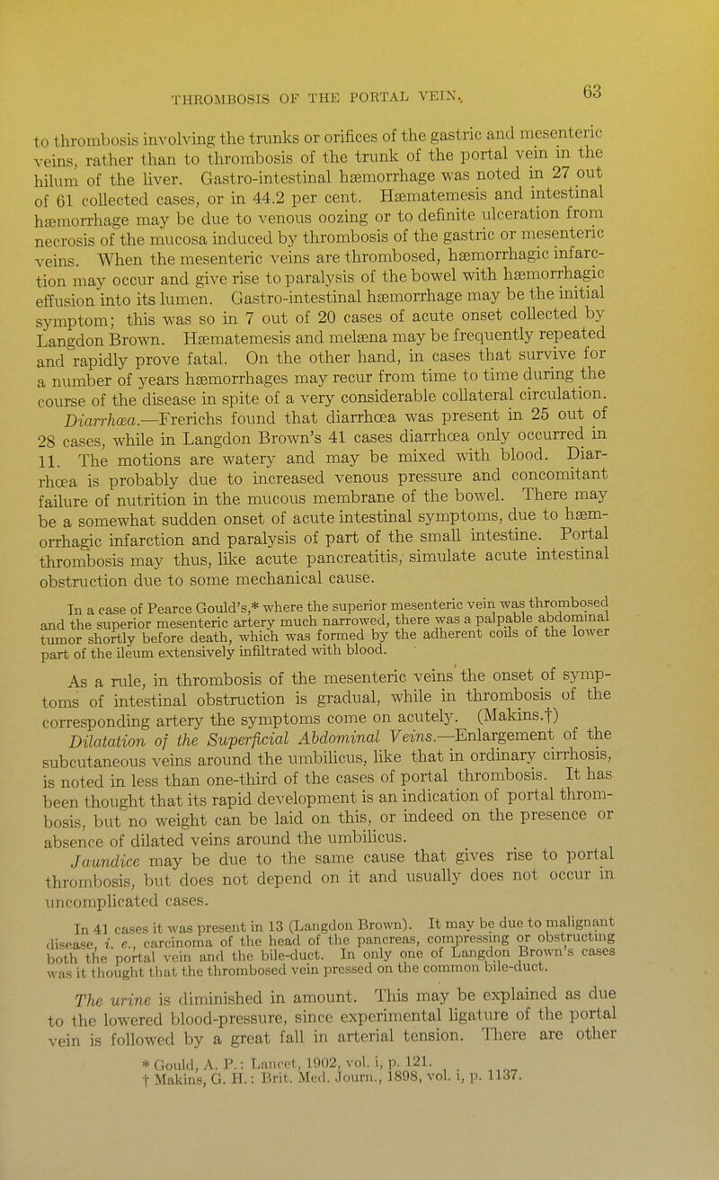to thrombosis involving the trunks or orifices of the gastric and mesenteric veins, rather than to thrombosis of the trunk of the portal vem m the hilum of the liver. Gastro-intestinal hemorrhage was noted m 27 out of 61 collected cases, or in 44.2 per cent. Hfematemesis and intestinal haemorrhage may be due to venous oozing or to definite ulceration from necrosis of the mucosa induced by thrombosis of the gastric or mesenteric veins. When the mesenteric veins are thrombosed, hsemorrhagic infarc- tion may occur and give rise to paralysis of the bowel with htemorrhagic effusion into its lumen. Gastro-intestinal hsemorrhage may be the initial symptom; this was so in 7 out of 20 cases of acute onset collected by Langdon Brown. HEematemesis and melsena may be frequently repeated and rapidly prove fatal. On the other hand, in cases that survive for a number of years hsemorrhages may recur from time to time during the course of the disease in spite of a very considerable collateral circulation. Diarrhoea.—Frerichs found that diarrhoea was present in 25 out of 28 cases, while in Langdon Brown's 41 cases diarrhoea only occurred in 11. The motions are watery and may be mixed with blood. Diar- rhoea is probably due to increased venous pressure and concomitant failure of nutrition in the mucous membrane of the boAvel. There may be a somewhat sudden onset of acute intestinal symptoms, due to haem- orrhagic mfarction and paralysis of part of the small intestme. Portal thrombosis may thus, like acute pancreatitis, simulate acute intestinal obstruction due to some mechanical cause. In a case of Pearce Gould's,* where the superior mesenteric vein was thrombosed and the superior mesenteric artery much narrowed, there was a paJpabie abdommal tumor shortly before death, which was formed by the adherent coils of the lower part of the ileiun extensively infiltrated with blood. As a rule, in thrombosis of the mesenteric veins' the onset of symp- toms of intestinal obstruction is gradual, while m thrombosis of the corresponding artery the symptoms come on acutely. (Makins.f) Dilatation of the Superficial Abdominal Feins.—Enlargement of the subcutaneous veins around the umbilicus, like that in ordinary cirrhosis, is noted in less than one-third of the cases of portal thrombosis. It has been thought that its rapid development is an indication of portal throm- bosis, but no weight can be laid on this, or indeed on the presence or absence of dilated veins around the umbiUcus. Jaundice may be due to the same cause that gives rise to portal thrombosis, but does not depend on it and usually does not occur m uncomplicated cases. In 41 cases it was present in 13 (Langdon Brown). It may be due to mahgnant disease, i. e., carcinoma of the head of the pancreas, compressing or obstructmg both the portal vein and tiie bile-duct. In only one of Langdon Brown s cases was it thought tbat the thrombosed vein pressed on the common bile-duct. The urine is diminished in amount. This may be explained as due to the lowered blood-pressure, since experimental ligature of the portal vein is followed by a great fall in arterial tension. There are other * Gould, A. P.: Lancet, 1902, vol. i, p. 121. t Makins, G. H.: Brit. Med. Journ., 1898, vol. i, p. 1137.