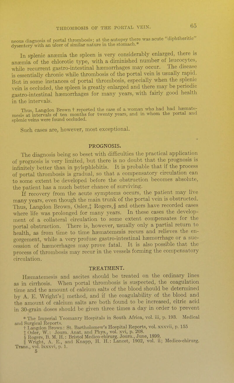 neous diagnosis of portal tlirombosis; at the autopsy there was acute diphtheritic dysentery with an ulcer of similar nature in the stomach.* In Splenic antemia the spleen is very considerably enlarged, there is anfeinia of the chlorotic type, with a diminished number of leucocytes, while recurrent gastro-intestinal haemorrhages may occur. The disease is essentially chronic while thrombosis of the portal vein is usually rapid. But in some instances of portal thrombosis, especially when the splenic vein is occluded, the spleen is greatly enlarged and there may be periodic gastro-intestinal haemorrhages for many years, with fairly good health in the intervals. Thus Langdon Brown t reported the case of a woman who had had haemate- mesis at intervals of ten months for twenty years, and in whom the portal and splenic veins were found occluded. Such cases are, however, most exceptional. PROGNOSIS. The diagnosis being so beset with difficulties the practical application of prognosis is very limited, but there is no doubt that the prognosis is infinitely better than in pylephlebitis. It is probable that if the process of portal thrombosis is gradual, so that a compensatory circulation can to some extent be developed before the obstruction becomes absolute, the patient has a much better chance of surviving. If recovery from the acute symptoms occurs, the patient may live many years, even though the main trunk of the portal vein is obstructed. Thus, Langdon Brown, Osler,t Rogers, § and others have recorded cases where fife was prolonged for many years. In these cases the develop- ment of a collateral circulation to some extent compensates for the portal obstruction. There is, however, usually only a partial return to health, as from time to time ha;matemesis recurs and relieves the en- gorgement, while a very profuse gastro-intestinal haemorrhage or a suc- cession of haemorrhages may prove fatal. It is also possible that the process of thrombosis may recur in the vessels forming the compensatory circulation. TREATMENT. Haematemesis and ascites should be treated on the ordinary lines as in cirrhosis. When portal thrombosis is suspected, the coagulation time and the amount of calcium salts of the blood should be determined by A. E. Wright's !| method, and if the coagulability of the blood and the amount of calcium salts are both found to be increased, citric acid in 30-grain doses should be given three times a day in order to prevent * The Imperial Yeomanry Hospitals in South Africa, vol. iii, p. 193. Medical and Surgical Reports. . , , .. t Langdon Brown: St. Bartholomew's Hospital Reports, vol. xxxvu, p. 155 % Csler, W.: Journ. Anat. and Phys., vol. xvi, p. 208. § Rogers, B. M. H.: Bristol Medico-chirurg. Journ., June, 1899. II Wright, A. E., and Knapp, H. H.: Lancet, 1902, vol. ii; Medico-chirurg. Trans., vol. Ixxxvi, p. 1.