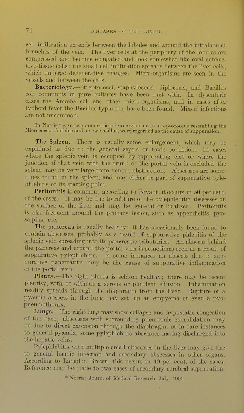 cell infiltration extends between the lobules and around the intralobular branches of the xein. The liver cells at the periphery of the lobules are comiDressed and become elongated and look somewhat like oval connec- tive-tissue cells; the small cell infiltration spreads between the liver cells, which undergo degenerative changes. Micro-organisms are seen in the vessels and between the cells. Bacteriology.—Streptococci, staphylococci, diplococci, and Bacillus coh communis in pure cultures have been met with. In dysenteric cases the Amoeba coh and other micro-organisms, and in cases after t^^Dhoid fever the Bacillus typhosus, have been found. Mixed infections are not uncommon. In Norris'* case two anaerobic micro-organisms, a streptococcus resemloling the Micrococcus foetidus and a new bacillus, were regarded as the cause of suppuration. The Spleen.—There is usually some enlargement, which ma)^ be explained as due to the general septic or toxic condition. In cases where the splenic vein is occupied by suppurating clot or where the junction of that vein with the trunk of the portal vein is excluded the spleen may be very large from venous obstruction. Abscesses are some- times found in the spleen, and may either be part of suppurative pyle- phlebitis or its starting-point. Peritonitis is common; according to Bryant, it occurs in 50 percent, of the cases. It may be due to rupture of the pylephlebitic abscesses on the surface of the liver and may be general or locahzed. Peritonitis is also frequent around the primary lesion, such as appendicitis, pyo- salpinx, etc. The pancreas is usually healthy; it has occasionally been found to contain abscesses, probably as a result of suppurative phlebitis of the splenic vein spreading into its pancreatic tributaries. An abscess behind the pancreas and around the portal vein is sometimes seen as a result of suppurative pylephlebitis. In some instances an abscess due to sup- purative pancreatitis may be the cause of suppurative inflammation of the portal vein. Pleura.—The right pleura is seldom healthy; there may be recent pleurisy, with or without a serous or purulent effusion. Inflammation readily spreads through the diaphragm from the hver. Rupture of a pysemic abscess in the lung may set up an empyema or exen a p}-o- pneumothorax. Lungs.—The right lung may show collapse and hypostatic congestion of the base; abscesses with surrounding pneumonic consohdation may be due to direct extension through the diaphragm, or in rare instances to general pyasmia, some pylephlebitic abscesses having discharged into the hepatic veins. Pylephlebitis with multiple smaU abscesses in the Uver may give rise to general hsemic infection and secondary abscesses in other organs. According to Langdon Brown, this occurs in 40 per cent, of the cases. Reference may be made to two cases of secondary cerebral suppuration. * Norris: Journ. of Medical Research, Julj^, 1001.